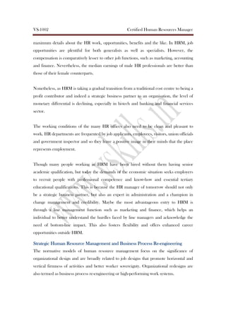 VS-1002 Certified Human Resources Manager
maximum details about the HR work, opportunities, benefits and the like. In HRM, job
opportunities are plentiful for both generalists as well as specialists. However, the
compensation is comparatively lesser to other job functions, such as marketing, accounting
and finance. Nevertheless, the median earnings of male HR professionals are better than
those of their female counterparts.
Nonetheless, as HRM is taking a gradual transition from a traditional cost centre to being a
profit contributor and indeed a strategic business partner to an organisation, the level of
monetary differential is declining, especially in hi-tech and banking and financial services
sector.
The working conditions of the many HR offices also need to be clean and pleasant to
work. HR departments are frequented by job applicants, employees, visitors, union officials
and government inspector and so they leave a positive image in their minds that the place
represents employment.
Though many people working in HRM have been hired without them having senior
academic qualification, but today the demands of the economic situation seeks employers
to recruit people with professional competence and know-how and essential tertiary
educational qualifications. This is because the HR manager of tomorrow should not only
be a strategic business partner, but also an expert in administration and a champion in
change management and credibility. Maybe the most advantageous entry to HRM is
through a line management function such as marketing and finance, which helps an
individual to better understand the hurdles faced by line managers and acknowledge the
need of bottom-line impact. This also fosters flexibility and offers enhanced career
opportunities outside HRM.
Strategic Human Resource Management and Business ProcessStrategic Human Resource Management and Business ProcessStrategic Human Resource Management and Business ProcessStrategic Human Resource Management and Business Process ReReReRe----engineeringengineeringengineeringengineering
The normative models of human resource management focus on the significance of
organizational design and are broadly related to job designs that promote horizontal and
vertical firmness of activities and better worker sovereignty. Organizational redesigns are
also termed as business process re-engineering or high-performing work systems.
 