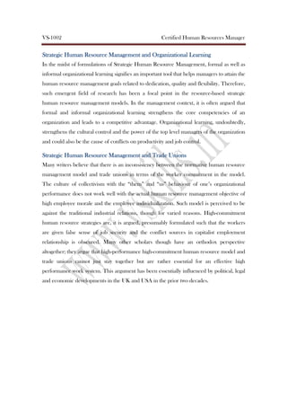 VS-1002 Certified Human Resources Manager
Strategic Human Resource Management and Organizational LearningStrategic Human Resource Management and Organizational LearningStrategic Human Resource Management and Organizational LearningStrategic Human Resource Management and Organizational Learning
In the midst of formulations of Strategic Human Resource Management, formal as well as
informal organizational learning signifies an important tool that helps managers to attain the
human resource management goals related to dedication, quality and flexibility. Therefore,
such emergent field of research has been a focal point in the resource-based strategic
human resource management models. In the management context, it is often argued that
formal and informal organizational learning strengthens the core competencies of an
organization and leads to a competitive advantage. Organizational learning, undoubtedly,
strengthens the cultural control and the power of the top level managers of the organization
and could also be the cause of conflicts on productivity and job control.
Strategic Human Resource Management and Trade UnionsStrategic Human Resource Management and Trade UnionsStrategic Human Resource Management and Trade UnionsStrategic Human Resource Management and Trade Unions
Many writers believe that there is an inconsistency between the normative human resource
management model and trade unions in terms of the worker commitment in the model.
The culture of collectivism with the “them” and “us” behaviour of one’s organizational
performance does not work well with the actual human resource management objective of
high employee morale and the employee individualization. Such model is perceived to be
against the traditional industrial relations, though for varied reasons. High-commitment
human resource strategies are, it is argued, presumably formulated such that the workers
are given false sense of job security and the conflict sources in capitalist employment
relationship is obscured. Many other scholars though have an orthodox perspective
altogether; they argue that high-performance high-commitment human resource model and
trade unions cannot just stay together but are rather essential for an effective high
performance work system. This argument has been essentially influenced by political, legal
and economic developments in the UK and USA in the prior two decades.
 