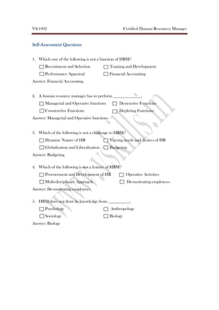 VS-1002 Certified Human Resources Manager
SelfSelfSelfSelf----AssessmentAssessmentAssessmentAssessment QuestionsQuestionsQuestionsQuestions
1. Which one of the following is not a function of HRM?
Recruitment and Selection Training and Development
Performance Appraisal Financial Accounting
Answer: Financial Accounting
2. A human resource manager has to perform _____________.
Managerial and Operative functions Destructive Functions
Constructive Functions Depleting Functions
Answer: Managerial and Operative functions
3. Which of the following is not a challenge to HRM?
Dynamic Nature of HR Varying needs and desires of HR
Globalisation and Liberalisation Budgeting
Answer: Budgeting
4. Which of the following is not a feature of HRM?
Procurement and Development of HR Operative Activities
Multi-disciplinary Approach De-motivating employees
Answer: De-motivating employees
5. HRM does not draw its knowledge from __________.
Psychology Anthropology
Sociology Biology
Answer: Biology
 