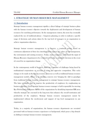 VS-1002 Certified Human Resources Manager
1.1.1.1. SSSSTRATEGICTRATEGICTRATEGICTRATEGIC HHHHUMANUMANUMANUMAN RRRRESOURCEESOURCEESOURCEESOURCE MMMMANAGEMENTANAGEMENTANAGEMENTANAGEMENT
1.11.11.11.1 IntroductionIntroductionIntroductionIntroduction
Strategic human resource management signifies a direct linkage of strategic business plans
with the human resource objective towards the deployment and development of human
resources for enriching performance. In the management context, this term has eventually
replaced the use of traditional phrase – long-term planning, in order to indicate a specific
range of decisions and actions taken by the top level of managers in an organization to
achieve organization objectives.
Strategic human resource management is, in essence, a continual activity based on
continuous adjustment of three key interdependent aspects: the values of top management,
the environment and existing resources. Today, many companies understand the input of
Human Resource department to be a critical tool to take a calculative decision in the event
of a need for an organization change.
In the contemporary world of business, there are a number of challenges being faced by
multinational corporations on account of rising and aggressive competition. This seeks
changes to be made in the human resource processes as well as traditional human resource
management models. There is an alarming concern over bringing the shift in paradigm
from traditional human resource management to strategic human resource management.
The latter primarily aims to improve the productivity of employees by emphasizing on
business objectives. Each strategic human resource manager is held responsible for meeting
Key Performance Indicators (KPIs) of the organizations by identifying important HR areas
whereby strategies are executed in the long term that enhances the overall motivation and
productivity of the employee. Strategic human resource management cannot be
implemented without the involvement and support of top level management in any
organization.
Today, in a majority of organizations, the human resource departments are recruited
personnel with no human resource experiences or background, which poses a big obstacle
in shifting to strategic human resource management.
 