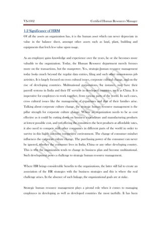 VS-1002 Certified Human Resources Manager
1.21.21.21.2 Significance ofSignificance ofSignificance ofSignificance of HRMHRMHRMHRM
Of all the assets an organization has, it is the human asset which can never depreciate in
value in the balance sheet, amongst other assets such as land, plant, building and
equipments that fetch less value upon usage.
As an employee gains knowledge and experience over the years, he or she becomes more
valuable to the organization. Today, the Human Resource department merely focuses
more on the transactions, but the manpower. Yes, strategic human resource management
today looks much beyond the regular data entries, filing and such other monotonous job
activities. It is largely focused on cross cultural issues, corporate cultural change, and on the
rise of developing countries. Multinational corporations, for instance, may have their
payroll systems in India and their IT services in developed countries, such as China. It is
imperative for employees to work together, from various parts of the world. In such cases,
cross cultural issues like the management of expatriates and that of their families arise.
Talking about corporate culture change, the strategic human resource management is the
pillar strength for corporate culture change. Where an organization needs to be as cost
effective as it could by cutting down on business expenditure and manufacturing products
at lowest possible cost, and yet offering the consumers the best products at affordable rates,
it also need to compete with other companies in different parts of the world in order to
survive in this highly intensive competitive environment. The change of consumer mindset
influences the corporate culture change. The purchasing power of the consumer can never
be ignored, whether the consumer lives in India, China or any other developing country.
This is why the organization tends to change its business plan and become multinational.
Such development poses a challenge to strategic human resource management.
Where HR brings considerable benefits to the organizations, the latter still fail to create an
association of the HR strategies with the business strategies and this is where the real
challenge arises. In the absence of such linkage, the organizational goals are at stake.
Strategic human resource management plays a pivotal role when it comes to managing
employees in developing as well as developed countries the most tactfully. It has been
 