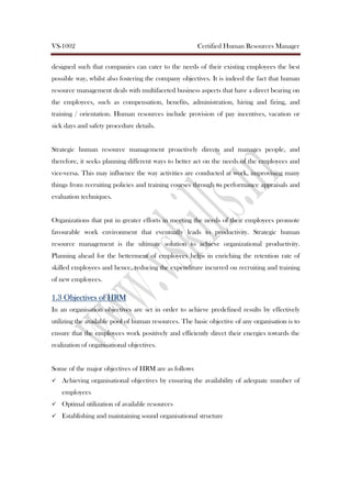 VS-1002 Certified Human Resources Manager
designed such that companies can cater to the needs of their existing employees the best
possible way, whilst also fostering the company objectives. It is indeed the fact that human
resource management deals with multifaceted business aspects that have a direct bearing on
the employees, such as compensation, benefits, administration, hiring and firing, and
training / orientation. Human resources include provision of pay incentives, vacation or
sick days and safety procedure details.
Strategic human resource management proactively directs and manages people, and
therefore, it seeks planning different ways to better act on the needs of the employees and
vice-versa. This may influence the way activities are conducted at work, improvising many
things from recruiting policies and training courses through to performance appraisals and
evaluation techniques.
Organizations that put in greater efforts in meeting the needs of their employees promote
favourable work environment that eventually leads to productivity. Strategic human
resource management is the ultimate solution to achieve organizational productivity.
Planning ahead for the betterment of employees helps in enriching the retention rate of
skilled employees and hence, reducing the expenditure incurred on recruiting and training
of new employees.
1.31.31.31.3 Objectives ofObjectives ofObjectives ofObjectives of HRMHRMHRMHRM
In an organisation objectives are set in order to achieve predefined results by effectively
utilizing the available pool of human resources. The basic objective of any organisation is to
ensure that the employees work positively and efficiently direct their energies towards the
realization of organisational objectives.
Some of the major objectives of HRM are as follows
Achieving organisational objectives by ensuring the availability of adequate number of
employees
Optimal utilization of available resources
Establishing and maintaining sound organisational structure
 