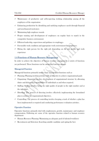 VS-1002 Certified Human Resources Manager
Maintenance of productive and self-respecting working relationship among all the
employees of the organisation
Enhancing productivity by identifying and satisfying employees needs through financial
and non-financial motivators
Maintaining high employee morale
Proper training and development of employees on regular basis to match in the
competitive business environment
Efficient leadership, supervision and guidance to employees
Favourable work condition and appropriate work environment for employees
Hiring the right person for the right job depending on the job profile and work
experience
1.41.41.41.4 Functions ofFunctions ofFunctions ofFunctions of Human Resource ManagementHuman Resource ManagementHuman Resource ManagementHuman Resource Management
In order to achieve the objectives of human resource management, a variety of functions
are performed. These functions can be categorized into two groups
Managerial FunctionManagerial FunctionManagerial FunctionManagerial Function
Managerial functions primarily involve basic management functions such as
Planning: Planning involves activities with an objective to achieve organisational goals
Organizing: Organizing involves development of organizational structure by allocating
duties and delegating responsibilities to individuals as and when required.
Staffing: Staffing involves hiring the right quality of people in the right number and at
the right time.
Directing: The process of directing involves effectively implementing the formulated
plan to achieve the organisational objectives.
Controlling: The process of controlling involves keeping a track of whether a plan has
been implemented as required and conducting performance evaluation activities.
OperativeOperativeOperativeOperative FunctionFunctionFunctionFunction
Operative functions primarily deal with employment, growth, maintenance and employee
compensation. Following are some of the operative function related to human resource
department
Human Resource Planning: Maintaining an adequate pool of talented workforce
Recruitment and Selection: Searching suitable candidate and opting the best
 