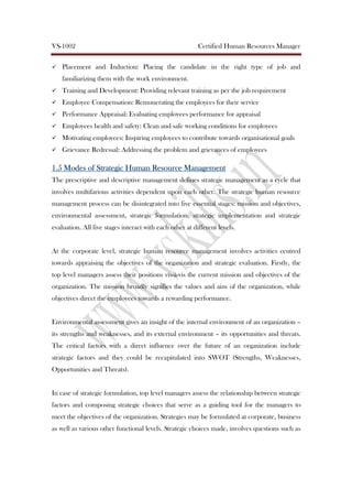 VS-1002 Certified Human Resources Manager
Placement and Induction: Placing the candidate in the right type of job and
familiarizing them with the work environment.
Training and Development: Providing relevant training as per the job requirement
Employee Compensation: Remunerating the employees for their service
Performance Appraisal: Evaluating employees performance for appraisal
Employees health and safety: Clean and safe working conditions for employees
Motivating employees: Inspiring employees to contribute towards organisational goals
Grievance Redressal: Addressing the problem and grievances of employees
1.51.51.51.5 Modes of Strategic Human Resource ManagementModes of Strategic Human Resource ManagementModes of Strategic Human Resource ManagementModes of Strategic Human Resource Management
The prescriptive and descriptive management defines strategic management as a cycle that
involves multifarious activities dependent upon each other. The strategic human resource
management process can be disintegrated into five essential stages: mission and objectives,
environmental assessment, strategic formulation, strategic implementation and strategic
evaluation. All five stages interact with each other at different levels.
At the corporate level, strategic human resource management involves activities centred
towards appraising the objectives of the organization and strategic evaluation. Firstly, the
top level managers assess their positions vis-à-vis the current mission and objectives of the
organization. The mission broadly signifies the values and aim of the organization, while
objectives direct the employees towards a rewarding performance.
Environmental assessment gives an insight of the internal environment of an organization –
its strengths and weaknesses, and its external environment – its opportunities and threats.
The critical factors with a direct influence over the future of an organization include
strategic factors and they could be recapitulated into SWOT (Strengths, Weaknesses,
Opportunities and Threats).
In case of strategic formulation, top level managers assess the relationship between strategic
factors and composing strategic choices that serve as a guiding tool for the managers to
meet the objectives of the organization. Strategies may be formulated at corporate, business
as well as various other functional levels. Strategic choices made, involves questions such as
 