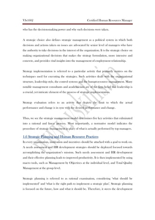 VS-1002 Certified Human Resources Manager
who has the decision-making power and why such decisions were taken.
A strategic choice also defines strategic management as a political system in which both
decisions and actions taken on issues are advocated by senior level of managers who have
the authority to take decisions in the interest of the organization. It is the strategic choice on
making organizational decisions that makes the strategy formulation, more intensive and
concrete, and provides vital insights into the management of employment relationship.
Strategy implementation is referred to a particular activity that primarily centres on the
techniques used for executing the strategies. Such activities deals with the organizational
structure, leadership style, the control systems and the human resource management. Many
notable management consultants and academicians are of the firm belief that leadership is
a crucial, yet intricate element of the process of strategic implementation.
Strategy evaluation refers to an activity that depicts the limit to which the actual
performance and change is in sync with the desired performance and change.
Thus, we see the strategic management model determines five key activities that culminated
into a rational and linear process. Most importantly, a normative model indicates the
procedure of strategic management in place of what is actually performed by top managers.
1.61.61.61.6 Strategic Planning and Human Resource PracticesStrategic Planning and Human Resource PracticesStrategic Planning and Human Resource PracticesStrategic Planning and Human Resource Practices
In every organization, motivation and incentives should be attached with a goal to work on.
A needs assessment and HR development strategies should be deployed focused towards
accomplishing the organization’s mission. Such needs assessment and HR development
and their effective planning leads to improved productivity. It is then implemented by using
macro tools, such as Management by Objectives at the individual level, and Total Quality
Management at the group level.
Strategic planning is referred to as rational examination, considering ‘what should be
implemented’ and ‘what is the right path to implement a strategic plan’. Strategic planning
is focused on the future, how and what it should be. Therefore, it steers the development
 