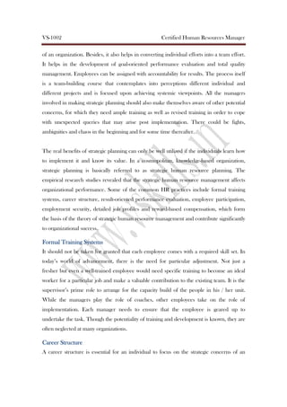 VS-1002 Certified Human Resources Manager
of an organization. Besides, it also helps in converting individual efforts into a team effort.
It helps in the development of goal-oriented performance evaluation and total quality
management. Employees can be assigned with accountability for results. The process itself
is a team-building course that contemplates into perceptions different individual and
different projects and is focused upon achieving systemic viewpoints. All the managers
involved in making strategic planning should also make themselves aware of other potential
concerns, for which they need ample training as well as revised training in order to cope
with unexpected queries that may arise post implementation. There could be fights,
ambiguities and chaos in the beginning and for some time thereafter.
The real benefits of strategic planning can only be well utilized if the individuals learn how
to implement it and know its value. In a cosmopolitan, knowledge-based organization,
strategic planning is basically referred to as strategic human resource planning. The
empirical research studies revealed that the strategic human resource management affects
organizational performance. Some of the common HR practices include formal training
systems, career structure, result-oriented performance evaluation, employee participation,
employment security, detailed job profiles and reward-based compensation, which form
the basis of the theory of strategic human resource management and contribute significantly
to organizational success.
Formal Training SystemsFormal Training SystemsFormal Training SystemsFormal Training Systems
It should not be taken for granted that each employee comes with a required skill set. In
today’s world of advancement, there is the need for particular adjustment. Not just a
fresher but even a well-trained employee would need specific training to become an ideal
worker for a particular job and make a valuable contribution to the existing team. It is the
supervisor’s prime role to arrange for the capacity build of the people in his / her unit.
While the managers play the role of coaches, other employees take on the role of
implementation. Each manager needs to ensure that the employee is geared up to
undertake the task. Though the potentiality of training and development is known, they are
often neglected at many organizations.
Career StructureCareer StructureCareer StructureCareer Structure
A career structure is essential for an individual to focus on the strategic concerns of an
 