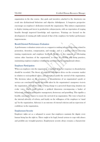 VS-1002 Certified Human Resources Manager
organization in the due course. Any goals and incentives attached to the short-term can
result into dysfunctional behaviour and objective dislodgment. A long-term perspective
encourages an employee’s dedication towards the organization. This induces organizations
to deploy training and invest in productivity enhancements, with an expectation of reaping
benefits through improved knowledge and experience. Trainings are focused on the
development of existing job skills instead of that of the employee for further performance
improvements.
ResultResultResultResult----Oriented Performance EvaluationOriented Performance EvaluationOriented Performance EvaluationOriented Performance Evaluation
A performance evaluation system acts as a support to making informed decisions related to
promotion, demotion, compensation, and transfer, and as a guiding tool for assessing
training requirements and employee feedback. Besides, it also supports in effectuating
various other functions of the organization, in terms of selecting and hiring practices,
maintaining employee-employer relationship and fostering the organizational culture.
Employee ParticipationEmployee ParticipationEmployee ParticipationEmployee Participation
When an employee exits the organization, a typology of his/her responses to dissatisfaction
should be recorded. The theory of employee self-interest drives on the economic market
in relation to socio-political values, and attempts to justify the survival of the organization.
The decisions taken on the acceptance or dissatisfaction of an organization’s goods or
services are correlated to similar decisions taken by the organization’s manpower vis-à-vis
the organization. Any efforts made to bring change to a perceived depressing situation can
evoke voice, which could indicate a political dimension encompassing a basket of
behaviours, including participative management, democracy and grumbling. This signifies a
feasible, non-market source to ensure the survival of an organization. The voice is based on
the internal advocacy of reform, and loyalty on the willingness of the employee to ‘stand
up’ for the organization. Advocacy is an outcome of external criticism and an expression of
confidence in the organization.
Employment SecurityEmployment SecurityEmployment SecurityEmployment Security
Employee rights act as a safeguard to assure that employees maintain the dignity every
human being has the right to. There ought to be legal, formal systems to cope with abuses
and prohibit any wrongful practices. Employment security always remains a characteristic
 