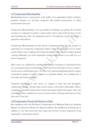 VS-1004 Certified Compensation and Benefits Manager
www.vskills.in Page 14
1.71.71.71.7 CompensationCompensationCompensationCompensation BBBBenchmarkingenchmarkingenchmarkingenchmarking
Benchmarking means a measurement of the quality of an organization's policies, products,
programs, strategies, etc., and their comparison with standard measurements, or similar
measurements of its peers.
Compensation Benchmarking is a key precondition in designing a pay package. For attracting
top talent, it is imperative to perform a salary market study, in spite of the fact that it can be
time-consuming and costly. An organization must be well informed on what the market is
paying for certain skill sets.
Compensation Benchmarking not only aids the recruitment function, but also provides an
opportunity for reviewing the compensation policies within the organization vis-à-vis market
practice. Factors such as industry, job location, job function, skill sets and its relative demand,
corporate philosophy, size of the organization, working condition and so on could serve as a
basis of comparison.
Salary surveys are conducted by consulting firms, industry associations, or educational forums
on a semi-annual, annual, or biennial basis. There can be two broad types of surveys, namely –
Custom surveys and Standard surveys. At a basic level, salary-benchmarking methods compare
remuneration packages of similar companies in a particular industry. At an in-depth level, it
also studies the business strategies.
Companies participating in such surveys are required to share their job descriptions,
compensation structure, incentive plans, bonus schemes, and business philosophies. Hence,
companies are generally hesitant to give accurate and complete data for the purpose. Also, such
survey data becomes outdated very soon as it is time-sensitive. Choosing and using an accurate
data source is thus vital.
1.81.81.81.8 CompensationCompensationCompensationCompensation TTTTrends andrends andrends andrends and PPPPractices in Indiaractices in Indiaractices in Indiaractices in India
Key regulations such as the Workmen’s Compensation Act, Minimum Wages Act, Industrial
Disputes Act, Payment of Wages Act, Payment of Bonus Act and Payment of Gratuity Act in
addition to a few others govern the basic design and execution of many components of and
organization’s compensation structure.
 