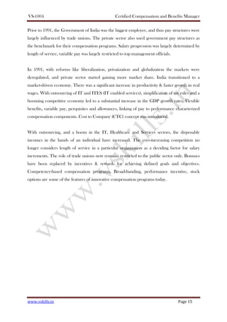 VS-1004 Certified Compensation and Benefits Manager
www.vskills.in Page 15
Prior to 1991, the Government of India was the biggest employer, and thus pay structures were
largely influenced by trade unions. The private sector also used government pay structures as
the benchmark for their compensation programs. Salary progression was largely determined by
length of service, variable pay was largely restricted to top management officials.
In 1991, with reforms like liberalization, privatization and globalization the markets were
deregulated, and private sector started gaining more market share. India transitioned to a
market-driven economy. There was a significant increase in productivity & faster growth in real
wages. With outsourcing of IT and ITES (IT enabled services), simplification of tax rules and a
booming competitive economy led to a substantial increase in the GDP growth rates. Flexible
benefits, variable pay, perquisites and allowances, linking of pay to performance characterized
compensation components. Cost to Company (CTC) concept was introduced.
With outsourcing, and a boom in the IT, Healthcare and Services sectors, the disposable
incomes in the hands of an individual have increased. The ever-increasing competition no
longer considers length of service in a particular organization as a deciding factor for salary
increments. The role of trade unions now remains restricted to the public sector only. Bonuses
have been replaced by incentives & rewards for achieving defined goals and objectives.
Competency-based compensation programs, Broad-banding, performance incentive, stock
options are some of the features of innovative compensation programs today.
 