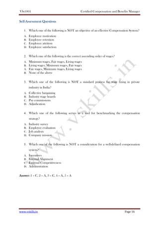 VS-1004 Certified Compensation and Benefits Manager
www.vskills.in Page 16
SelfSelfSelfSelf----AssessmentAssessmentAssessmentAssessment QuestionsQuestionsQuestionsQuestions
1. Which one of the following is NOT an objective of an effective Compensation System?
A. Employee motivation
B. Employee retention
C. Employee attrition
D. Employee satisfaction
2. Which one of the following is the correct ascending order of wages?
A. Minimum wages, Fair wages, Living wages
B. Living wages, Minimum wages, Fair wages
A. Fair wages, Minimum wages, Living wages
B. None of the above
3. Which one of the following is NOT a standard process for wage fixing in private
industry in India?
A. Collective bargaining
B. Industry wage boards
C. Pay commissions
D. Adjudication
4. Which one of the following serves as a tool for benchmarking the compensation
strategy?
A. Industry survey
B. Employee evaluation
C. Job analysis
D. Company mission
5. Which one of the following is NOT a consideration for a well-defined compensation
system?
A. Incentives
B. Internal Alignment
C. External Competitiveness
D. Administration
Answer:Answer:Answer:Answer: 1 – C, 2 – A, 3 – C, 4 – A, 5 – A
 