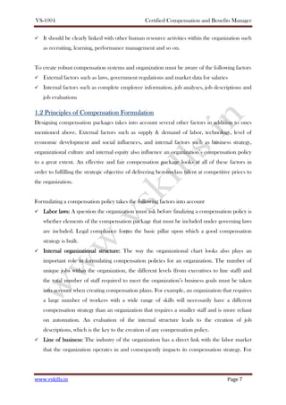 VS-1004 Certified Compensation and Benefits Manager
www.vskills.in Page 7
It should be clearly linked with other human resource activities within the organization such
as recruiting, learning, performance management and so on.
To create robust compensation systems and organization must be aware of the following factors
External factors such as laws, government regulations and market data for salaries
Internal factors such as complete employee information, job analyses, job descriptions and
job evaluations
1.21.21.21.2 Principles ofPrinciples ofPrinciples ofPrinciples of CCCCompensationompensationompensationompensation FFFFormulationormulationormulationormulation
Designing compensation packages takes into account several other factors in addition to ones
mentioned above. External factors such as supply & demand of labor, technology, level of
economic development and social influences, and internal factors such as business strategy,
organizational culture and internal equity also influence an organization’s compensation policy
to a great extent. An effective and fair compensation package looks at all of these factors in
order to fulfilling the strategic objective of delivering best-in-class talent at competitive prices to
the organization.
Formulating a compensation policy takes the following factors into account
Labor laws:Labor laws:Labor laws:Labor laws: A question the organization must ask before finalizing a compensation policy is
whether elements of the compensation package that must be included under governing laws
are included. Legal compliance forms the basic pillar upon which a good compensation
strategy is built.
Internal organizational structure:Internal organizational structure:Internal organizational structure:Internal organizational structure: The way the organizational chart looks also plays an
important role in formulating compensation policies for an organization. The number of
unique jobs within the organization, the different levels (from executives to line staff) and
the total number of staff required to meet the organization’s business goals must be taken
into account when creating compensation plans. For example, an organization that requires
a large number of workers with a wide range of skills will necessarily have a different
compensation strategy than an organization that requires a smaller staff and is more reliant
on automation. An evaluation of the internal structure leads to the creation of job
descriptions, which is the key to the creation of any compensation policy.
Line of busLine of busLine of busLine of business:iness:iness:iness: The industry of the organization has a direct link with the labor market
that the organization operates in and consequently impacts its compensation strategy. For
 
