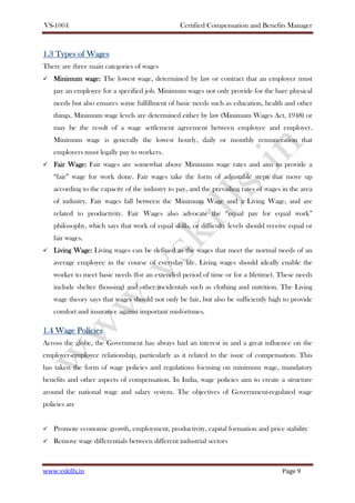 VS-1004 Certified Compensation and Benefits Manager
www.vskills.in Page 9
1.31.31.31.3 Types ofTypes ofTypes ofTypes of WWWWagesagesagesages
There are three main categories of wages
Minimum wage:Minimum wage:Minimum wage:Minimum wage: The lowest wage, determined by law or contract that an employer must
pay an employee for a specified job. Minimum wages not only provide for the bare physical
needs but also ensures some fulfillment of basic needs such as education, health and other
things. Minimum wage levels are determined either by law (Minimum Wages Act, 1948) or
may be the result of a wage settlement agreement between employee and employer.
Minimum wage is generally the lowest hourly, daily or monthly remuneration that
employers must legally pay to workers.
Fair Wage:Fair Wage:Fair Wage:Fair Wage: Fair wages are somewhat above Minimum wage rates and aim to provide a
“fair” wage for work done. Fair wages take the form of adjustable steps that move up
according to the capacity of the industry to pay, and the prevailing rates of wages in the area
of industry. Fair wages fall between the Minimum Wage and a Living Wage, and are
related to productivity. Fair Wages also advocate the “equal pay for equal work”
philosophy, which says that work of equal skills, or difficulty levels should receive equal or
fair wages.
Living Wage:Living Wage:Living Wage:Living Wage: Living wages can be defined as the wages that meet the normal needs of an
average employee in the course of everyday life. Living wages should ideally enable the
worker to meet basic needs (for an extended period of time or for a lifetime). These needs
include shelter (housing) and other incidentals such as clothing and nutrition. The Living
wage theory says that wages should not only be fair, but also be sufficiently high to provide
comfort and insurance against important misfortunes.
1.41.41.41.4 Wage PoliciesWage PoliciesWage PoliciesWage Policies
Across the globe, the Government has always had an interest in and a great influence on the
employer-employee relationship, particularly as it related to the issue of compensation. This
has taken the form of wage policies and regulations focusing on minimum wage, mandatory
benefits and other aspects of compensation. In India, wage policies aim to create a structure
around the national wage and salary system. The objectives of Government-regulated wage
policies are
Promote economic growth, employment, productivity, capital formation and price stability
Remove wage differentials between different industrial sectors
 