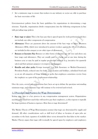 VS-1004 Certified Compensation and Benefits Manager
www.vskills.in Page 10
Set a minimum wage to ensure that workers in any industry or sector are able to purchase
the basic necessities of life
Government-set policies form the basic guidelines for organizations in determining a wage
structure. Typically, organizations divide compensation into the following components in line
with prevailing wage policies
Basic wage or salaryBasic wage or salaryBasic wage or salaryBasic wage or salary:::: This is the base pay that is agreed upon for work performed and does
not include any other components of compensation
AllowancesAllowancesAllowancesAllowances:::: These are payments above the amount of the base wage or salary. Dearness
Allowances (DA), which were introduced to protect workers against the effects of inflation,
are included in this category as are other types of allowances
Bonuses or Incentive PayBonuses or Incentive PayBonuses or Incentive PayBonuses or Incentive Pay:::: Bonuses or other forms of incentive pay are over and above any
base wages and allowances. They are usually paid as a lump sum at one time during the
business year or may be paid at regular pre-decided intervals (e.g. incentives for quarterly
sales) and their primary purpose is to improve performance.
Benefits and other perksBenefits and other perksBenefits and other perksBenefits and other perks:::: Groups insurance (e.g. Life Insurance or Medical Insurance),
Provident Funds, reduced rates for loans, paid vacation and holidays, subsidized food and
so on are all categories of fringe benefits or perks that employees sometimes receive from
the employer as a part of the employment relationship.
Over the years, several pay commissions have been set up to debate the questions surrounding
minimum wage, and minimum wage will continue to be reviewed and revised.
1.51.51.51.5 Procedure and PProcedure and PProcedure and PProcedure and Practices forractices forractices forractices for WWWWageageageage DDDDeterminationeterminationeterminationetermination
Setting wage rates is a key process in any compensation management system. Organizations
need to understand how much they will need to pay their employees, as this expense is typically
the largest portion of business expenses. How then is wage determined?
The Market Theory of Wage Determination assumes that wages are determined by supply and
demand. All other considerations such as skill level of labor or location of open jobs are
secondary to the basic equation of available labor versus demand for that labor in the market.
Market Theory argues that wages will eventually be agreed upon by employers and employees
 