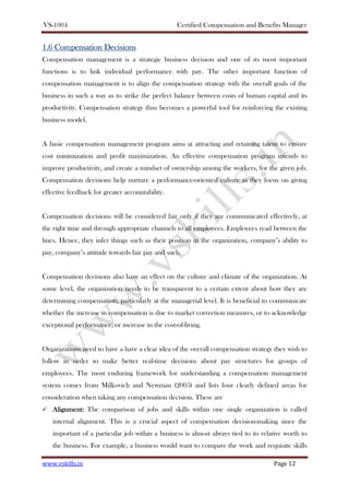 VS-1004 Certified Compensation and Benefits Manager
www.vskills.in Page 12
1.6 Compensation D1.6 Compensation D1.6 Compensation D1.6 Compensation Decisiecisiecisiecisionsonsonsons
Compensation management is a strategic business decision and one of its most important
functions is to link individual performance with pay. The other important function of
compensation management is to align the compensation strategy with the overall goals of the
business in such a way as to strike the perfect balance between costs of human capital and its
productivity. Compensation strategy thus becomes a powerful tool for reinforcing the existing
business model.
A basic compensation management program aims at attracting and retaining talent to ensure
cost minimization and profit maximization. An effective compensation program intends to
improve productivity, and create a mindset of ownership among the workers, for the given job.
Compensation decisions help nurture a performance-oriented culture as they focus on giving
effective feedback for greater accountability.
Compensation decisions will be considered fair only if they are communicated effectively, at
the right time and through appropriate channels to all employees. Employees read between the
lines. Hence, they infer things such as their position in the organization, company’s ability to
pay, company’s attitude towards fair pay and such.
Compensation decisions also have an effect on the culture and climate of the organization. At
some level, the organization needs to be transparent to a certain extent about how they are
determining compensation, particularly at the managerial level. It is beneficial to communicate
whether the increase in compensation is due to market correction measures, or to acknowledge
exceptional performance, or increase in the cost-of-living.
Organizations need to have a have a clear idea of the overall compensation strategy they wish to
follow in order to make better real-time decisions about pay structures for groups of
employees. The most enduring framework for understanding a compensation management
system comes from Milkovich and Newman (2005) and lists four clearly defined areas for
consideration when taking any compensation decision. These are
AlignmentAlignmentAlignmentAlignment:::: The comparison of jobs and skills within one single organization is called
internal alignment. This is a crucial aspect of compensation decision-making since the
important of a particular job within a business is almost always tied to its relative worth to
the business. For example, a business would want to compare the work and requisite skills
 