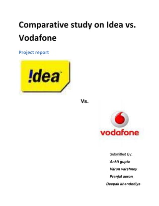 Comparative study on Idea vs. Vodafone<br />Project report36010851920875                                           Vs.                                                                                                                                                            Submitted By:                                                                                          Ankit gupta                                                                                          Varun varshney                                                                                          Pranjal aeron                     Deepak khandodiya <br />CONTENT<br />1.Acknowledgement<br />2.Executive Summary<br />3.Methodology (IDEA)<br />                  a) Product profile <br />                  b) Services<br />                  c) Marketing Strategy<br />                  d) Advertising Strategy<br />4.     Methodology (Vodafone)<br />                  a) Product profile <br />                  b) Services<br />                  c) Marketing Strategy<br />                  d) Advertising Strategy<br />5.Data Analysis<br />6.Conclusion<br />7.Annexure<br />8.Bibliography<br />ACKNOWLEDGEMENT<br />The fact that we have been able to prepare this project report is due to help and support of many sources. We could not have achieved anything without those sources.<br />First of all we would like to express our enormous gratitude to our project management teacher Mrs. Ramandeep Singh for her continuous encouragement and guidance throughout the project. Her way of thinking and converting ideas into something concrete helped us a lot. She was always there to encourage us, whenever we were down and looking for some support. She helped us to think in right direction and gave us his precious time in spite of having very busy schedule. We thank him for her timely guidance and the pains she took to make us complete this project report.<br />We are also thankful to our parents who were a constant source of inspiration to us. <br />Thank you<br />Executive Summary<br />A. Sector & Players<br />The sector that we chose for the project is the telecommunication sector.<br />We chose this particular sector because the India telecommunication sector has seen a tremendous growth rate over the past few years. The investors(both Indian as well as foreign) have gained confidence over the years in the Indian telecommunication market especially after the process of globalization.<br />Another reason for choosing this sector was that it covers all the 3 aspects i.e. Distribution network, Service network and Sales functioning.<br />The players (companies) chosen for study are Vodafone cellular ltd. and IDEA cellular ltd. Both the companies are leaders in the market and both are renowned for providing quality services in Indian subcontinent.<br />We have done an in depth study of the distribution networks the service networks and the sales functions.<br />B. Information sources<br />Primary sources<br />The primary source of information has been the dealers of both the companies. They have provided us all data of the product, services, and sales, after sales network in their capacity as channel partners of the concerned companies.<br />Secondary sources<br />Various sources such as company URLs, Internet, magazines and relevant journals have been used. All information retrieved from such sources has been appropriately classified in the bibliography.<br />.C Data collection tools<br />The tool we have used for data collection in this report is:<br />        a. questionnaires<br />Samples of this can be found in the annexure<br />D. Limitations<br />Some information was not provided to us by the company citing it as confidential. Like how much profit margin they keep.<br />       Time constraint<br />Most interviews with the company sources have been quite short, limiting the information we could gather due to the demands on their time.<br />Product Profile<br />3931285115570One of India's leading GSM mobile service operators, IDEA Cellular is headquartered in Mumbai and has over 21 million subscribers. IDEA has licenses to operate in 13 circles comprising states of Mumbai, Delhi, UP, Uttaranchal, Haryana, Rajasthan, Madhya Pradesh, Chattisgarh, Gujarat, Maharashtra (excluding Mumbai), Goa, Andhra Pradesh, Bihar and Kerala. IDEA's footprint covers approximately 70 per cent of the national market for mobile telephony. Idea is targeting roll out in Mumbai and Bihar circles shortly for which spectrum is already allotted. IDEA has also received Letter of Intent for remaining 9 circles.IDEA offers GPRS on all its operating networks for both postpaid and pre-paid services, and was the first company to demonstrate and commercially launch the next generation EDGE technology for its Delhi Circle. IDEA has also been a pioneer in technology usage by employing satellite connectivity to reach inaccessible rural areas in Madhya Pradesh.<br />A leader in value-added services, innovation is central to IDEA's VAS products. IDEA was the first to offer 'Global SMS' in over 540 networks across all technology platforms, and the first to offer a voice portal with 'SAY IDEA'. IDEA has also recently launched services like ‘Press * to copy a Dialer tone’,IDEA TV – first GSM Multi channel mobile television experience, IDEATIMES – The first MMS magazine, Voice chat, Instant Messenger and more. IDEA has also launched its PCO service to reach a customer base. IDEA’s tariff plans have been customer friendly, catering to unique needs of different consumer segments. 'WOMEN’S CARD' is meant to fulfill special needs of women on the move, and ‘YOUTH CARD’ specifically caters to the emerging youth segment.IDEA is also the only Indian GSM operator to win the GSM Association Award in the Best Mobile Technology category for the 'Best Billing and Customer Care Solution', both in 2006 and 2007. <br />Services<br />IDEA Showcases EDGE Based Services in India<br />3815080151765Right on the back of its high-profile takeover of Escotel, IDEA Cellular Ltd. today became the first cellular operator in the country to pilot launch EDGE based services. With enhanced Data Download Rates of over 160 kbps offered by EDGE technology, subscribers of IDEA will now be able to enjoy movie previews, multimedia messages with video attachments, web-infotainment, high speed video downloads, java game downloads and other internet based multi-media experiences on their EDGE enabled mobile phones. Targeted primarily to the savvy consumer who is on the move, Idea Cellular's EDGE based services are expected to enable its subscribers to feel and enrich their experience in data services.<br />Some words from Mr. vikram mehmi CEO Idea Cellular India Ltd.<br />quot;
IDEA has always endeavored to provide next generation technology, ahead of its time to its subscribers. While other players are still thinking about it, we have taken another step towards bringing the future to our customers and make their GSM experience richer and more value-added. We are looking to deliver the world's best to our customers — and we chose Nokia, a leader in GSM / GPRS / EDGE mobile communications technologies, to launch our EDGE services. EDGE will help IDEA remain ahead of competition and consolidate its position to emerge as one of the top players in the cellular industry.<br />EDGE based services provided by idea includes: <br />::3404235-919480Internet Surfing: speeds of internet surfing with EDGE enable handset will be better than speeds available from existing fixed line dial-up modem. Typical speeds achieved 80 to 160 kbps::Mobile Web Browsing: high-speed wireless internet surfing using an EDGE enabled handset.::Video streaming i.e. viewing a live video content in your handset and downloading Bollywood/Hollywood trailers, fashion shows etc.::Multimedia Messaging (MMS) & Downloads: sending messages with pictures, video clips, sound and text. Downloading Bollywood, fashion show<br />Following the first ever, live demonstration of EDGE in the country, Mr. Ashish Chowdhary, Country Head, Nokia Networks (India & South Asia) said quot;
With Nokia's EDGE technology, Idea will be able to offer its customers high-speed data services and rich multi-media content which is at least three times faster than existing GSM / GPRS capabilities. Nokia is the only end-to-end solutions provider delivering such a comprehensive range of value-added EDGE technologies. <br />IDEA : The Big fish<br /> <br />410464038100Idea will likely change the course of Indian telecom industry; the fifth largest telecom operator has announced snapping up B K Modi's 40.8 percent stake in Spice Communications for an amount of Rs 2,700 crores. The deal values Spice Communications at around Rs 6,800 crores. <br />Value Added Services<br />3942715161925THE IDEA Value Added Services, a vibrant bouquet of quot;
little conveniencesquot;
 quot;
small pleasuresquot;
 quot;
bits of happinessquot;
 quot;
dollops of infotainmentquot;
 and all those quot;
itsy bitsyquot;
 wants that together make up THE BIG SMILING PICTURE.<br />SMS based services to Voice based ones, the Idea range cuts across all modes of communication to ensure the BEST VALUE for your money. So be it downloading the latest ring tones or sharing the freshest of blonde jokes, be it checking the status of your cousin's train arrival time or arranging a pick up for your boss's delayed flight, Idea hands you the power to do it all.<br />Idea's Value Added Services are as innovative and exciting as your desires.<br />3688080275590MARKETING STRATEGY<br />To occupy the Indian market Idea Cellular plans to focus on its customer service and customer experience aspects. The company has applied for licenses to operate in the telecom circles of Tamil Nadu, Karnataka and Punjab and is awaiting clearances.<br />Mobile penetration in the telecom circle of above said states is about 80 per cent — the highest in India — and would merit a different marketing strategy compared with other telecom circles. So, the company plans to leverage its `top quality' network infrastructure thereby assuring better customer experience.<br />36880801145540Churn level (movement of customers from one mobile service provider to another) is low at about 5 per cent nationally. Customers are moving mainly because of network related problems such as instability, call drops and congestion. The best way for Idea Cellular to enter the new market would be by promoting its stable and efficient networks.<br />In the coming years, the company plans to invest about 50 per cent of its funds in upgrading infrastructure in its existing circles of operation besides setting up fully integrated systems in new circles. In the last 9 months, it has invested about Rs 2,000 crore on infrastructure. <br />The company would target the value added services market in every State because it has a huge potential to grow. Right now company is testing on “Television on Mobile technology”. However the recent TRAI decision to cut roaming charges would affect the company. There will be annual loss of about Rs 100 crore. But it won't affect the company much because the number of roamers across India is very less.<br />Idea Cellular Ltd will offer its customers full talk values. Therefore, company has truly has embraced pre-paid with aggressive offerings, competitive rates and effective marketing strategies. <br />3190240265430ADVERTISING STRATEGY<br />IDEA Cellular will embark on an aggressive advertising strategy to create awareness for its brand. We plan to spend approximately 7 per cent of our net revenues on advertising. This figure is about Rs 63 crore. The company has recently launched a TV commercial for Idea and is currently working on a couple of more ad films. Idea’s brand ambassador Abhishek Bacchan is creating an emotional awareness across the country. Idea through its advertising is planning trying to touch every market segment across the nation. Meanwhile, not divulging the company's future marketing initiatives Idea cellular ltd. would revolve around the company's positioning of `liberation through an idea'. <br />Idea Cellular will also be rolling out its cellular services in Delhi as the fourth operator in a month's time. The service would be of much better quality than that which is being offered in the Delhi market currently. In addition, the company will offer several value-added services such as vernacular SMS (in 9 languages), games on the mobile, a large covered area for pre-paid roaming, and so on.<br />A different approach to target and growth can be easily seen by in recent commercials by idea. Idea along with Abhishek bachhan is able to create the magic across the country. Soon new commercials will be on screen which on one hand would attract the new customers through different tariff plans and on other side would touch the hearts of Indian people.   <br />4011930509270PRODUCT PROFILE<br />Vodafone is a mobile network operator headquartered in Berkshire, England, UK. It is the largest mobile telecommunications network company in the world by turnover and has a market value of about £75 billion (June 2008). Vodafone currently has equity interests in 25 countries and Partner Networks (networks in which it has no equity stake) in a further 42 countries. The name Vodafone comes from Voice data fone, chosen by the company to quot;
reflect the provision of voice and data services over mobile phones.quot;
<br />At 31 March 2008 Vodafone had more than 260 million customers in 25 markets across 5 continents. The eight markets where it has more than ten million proportionate customers are the United Kingdom, Germany, India, Italy, Spain, Turkey, Egypt and the United States. In the U.S., these customers come via its minority stake in Verizon Wireless, and in the other seven markets Vodafone has majority-controlled subsidiaries.<br />On 30 May 2006, the company announced a loss before tax of £14.9 billion for 2005, the biggest loss in British corporate history The company was pushed into loss by impairment charges of £23.5 billion, which related to the acquisition of Mannesmann several years earlier, and losses of £4.6 billion in relation to its discontinued business in Japan. At an operating level it remained highly profitable, with an operating profit on continuing operations of £9.4 billion before impairment costs.<br />Vodafone Essar in India is a subsidiary of Vodafone Group Plc and commenced operations in 1994 when its predecessor Hutchison Telecom acquired the cellular license for Mumbai. Vodafone Essar now has operations in 16 circles covering 86% of India's mobile customer base, with over 44.1 million customers*.<br />Over the years, Vodafone Essar, under the Hutch brand, has been named the 'Most Respected Telecom Company', the 'Best Mobile Service in the country' and the 'Most Creative and Most Effective Advertiser of the Year'.<br />SERVICES<br />405828557785Vodafone world’s largest telecommunications service provider is planning something new in India. Vodafone is moving into the era of total communications. <br />Mobile is always at the heart of what we do, but now we are moving into integrated mobile and PC communication services.  Services and devices that are easy to use, that connect you to your friends, family, work, information and entertainment, wherever you are and whatever you’re doing at the best available price.<br />Vodafone Passport<br />Vodafone Passport is price structure for calls made on Vodafone and partner networks. You take your home tariff abroad and know exactly what the charges will be when you use roaming services.<br />Facts:<br />Vodafone Passport is available in 13 countries <br />More than 12.7 million Vodafone customers have signed up <br />On Vodafone Passport, you can make calls using your domestic tariff, in some cases including free minute bundles, and receive calls at no charge – for a one-off connection fee per call.<br />Vodafone email<br />There is increasing demand for handheld solutions that allow real-time access to email, calendar, contact and other applications.<br />Vodafone Business Email, Windows Mobile Email and Blackberry from Vodafone provide business customers, ranging from small start-up companies to multinational corporate, with wireless access to their enterprise and internet based email.<br />Facts:<br />1 million Vodafone email customers <br />Vodafone Business Email and Blackberry from Vodafone are available in 36 countries <br />Vodafone email gives you full messaging functionality. You can use it to send, store and manage emails, just like you would on your PC. You can even view and edit attachments in popular document formats such as Microsoft Word, PowerPoint and Excel<br />Vodafone live!<br />Vodafone live is an on-handset communications and multimedia portal, which gives you access to services like games, ringtones, news, sports and information.<br />Facts:<br />Vodafone live! is available in 28 countries <br />15.9 million active Vodafone live! devices <br />Vodafone live! is available over our 3G network, enabling far higher quality content and communication services, like news broadcasts, sports highlights, music videos and movie trailers. Content partners include Time Warner, News Corp, NBC, Universal and Sony.<br />Vodafone Mobile Connect<br />Vodafone Mobile Connect data cards provide the best and fastest data connections available on vodafone network, enabling simple and secure access to email, corporate applications, company intranets and the internet for customers on the move.<br />Facts:<br />1.5 million Registered Vodafone Mobile Connect data cards. <br /> Vodafone Mobile Connect 3G/GPRS data card is available in 33 countries <br />Vodafone Mobile Connect with 3G broadband (HSDPA) data card is available in 26 countries <br />Vodafone have entered into exclusive partnerships with Acer, Dell, HP and Lenovo. These companies offer a range of 3G broadband connectivity notebooks with built-in Vodafone SIM supporting HSDPA technology.<br />Vodafone have also launched the Mobile Connect USB Modem, a compact and easy to use plug-and-play device.<br />Vodafone Office<br />Vodafone Office is the umbrella name for a series of products and services designed to meet all our business customers’ communications needs.<br />With Vodafone Wireless Office companies can reduce their number of fixed desk phones, transferring voice minutes from the fixed to the mobile network. The solution includes a closed user group tariff, allowing employees to call each other for a flat monthly fee.<br />Facts:<br />More than 2 million Vodafone Wireless office customers <br />Vodafone Wireless Office is available in 14 countries <br />Vodafone Wireless Office is based on Mobile Virtual Private Network (MVPN) technology. An MVPN is a platform that allows you to connect all your company mobiles and selected landlines together. You have a single phone to use in and out of the office.<br />Marketing strategy<br />Vodafone marketing aim to retain market leadership<br />343344552705Vodafone's strategy is product-led; the company is continually developing new products and services which utilize the latest technological advances.<br />However, as consumers become increasingly sophisticated  users of modern mobile technology, they make new demands and seek added value through product improvements. Consumers are becoming more demanding and suppliers have to listen. Vodafone is trying to feed this back into its product strategy.<br />In India, the mobile phone market has approached maturity in a very short space of time, particularly with young people. To keep its leading edge, Vodafone is continually looking to add value to the services it provides and to the packages it offers to customers.<br />As everyday there are new customers, So the challenge is to provide added value services and competitive charges to existing customers who are becoming more sophisticated and demanding.<br />For example, young people think hard about which mobile phone to buy. In their search for the widest range of appropriate services and the best value for money, young people in particular examine catalogues, surf the Internet and study what their friends have bought. Trying to sell to them is tough. <br />In order to retain market leadership, Vodafone has established a set of marketing objectives. These are to:<br />obtain new customers<br />keep the customers it already has<br />introduce new technologies and services<br />Continue to develop the Vodafone brand.<br />Vodafone is achieving these objectives by continually updating the range of phones and services offered to keep ahead of its competitors. Vodafone also communicates regularly with its customers to keep them well informed of the benefits of all Vodafone products.<br />VODAFONE BRINGS IPHONE TO INDIA<br />391922080645It’s time for unlocked iPhone sellers in India to close shop as cell operator Vodafone is officially bringing the much awaited iPhone to the country in September this year. The price of iPhone in India will <br /> be around 28k.<br />Steve Jobs hinted last month that iPhone launch in India would happen sometime in 2008 and that Apple may not restrict the iPhone distribution deal to just one operator like they do in the US where AT&T is the exclusive distributor.<br />According to BS, Apple could make iPhone accessible though other telecom carriers in India like Reliance or Airtel. Earlier reports suggested that iPhone in India could debut at Reliance Retail - that obviously didn’t happen but the Vodafone - Apple deal suddenly makes lot of sense.<br />ADVERTISING STRATEGY<br />Hutch to Vodafone <br />3965575125095To announce the name change, the company has earmarked an advertising budget of Rs 320 crore. “When Maxtouch became Orange, the company painted Indian towns orange with its outdoor media campaigns. Later, the company switched over to pink colour for its Hutch brand. Now, it’s red all the way,”<br />Along with the name change, Vodafone has also revamped its communication strategy with a new logo and new pug named Spikey, which has replaced Chika. <br />On the agency’s creative strategy, “Vodafone integrated advertising campaign will include print ads, television commercials, outdoor and radio advertising. The tagline for the ad campaign will remain the same - ‘Wherever you go, our network will follow’,”<br /> “The brand has already changed its name twice from Maxtouch to Orange and Hutch. As long as the quality of its service remains good, the name change will not have any impact,”<br />The Vodafone pug <br />396557567310Vodafone rolled out four Commercials featuring Hutch’s animated boy and girl, ‘introducing’ the new brand’s logo to consumers.<br />Four other ads with the pug did the rounds of telly screens. The pug was shown in a red basket, popping up from a red cart, drying himself on a red mat, and hiding in a red blanket. Each of these made use of the ‘Hutch is now Vodafone’ tagline. <br />The print ads, in all major languages in several leading dailies, were kept unbelievably simple: a still shot of the pug inside a red kennel. The same creative was used in outdoor hoardings as well, in all the 16 circles in which Vodafone now operates.<br />If we look at other competitors like airtel or reliance then the difference in marketing can easily be seen. On one hand Vodafone uses its registered trademark the pug “spikey” and other animated commercials for advertising whereas other brands mostly prefer cricket and bollywood stars to advertise for their services. The approach to touch the Indian customers is quite different whereas still hutch is not able to create an emotional awareness among rural Indians.<br />CONCLUSION<br />From the data analyzed it can be concluded that in terms of customer satisfaction Vodafone is marginally ahead of idea however in terms of changing the connection there are lesser no of people who changed the Vodafone connection than that of idea one.<br />But when we take a look at Marketing and Advertising strategy of both the companies idea and Vodafone both are doing well in their own different ways. In terms of marketing strategy idea is doing very well in rural areas nowadays. However, Vodafone is doing quite well in urban areas. The above report contains all the statistics which shows the results of Vodafone & idea cellular.   <br />In terms of overall growth and future growth prospective both the companies are doing well. However both the players with their unique strategies are growing everyday. In near future due to TRAI regulations and increase in the frequency distribution & spatial area the competitions I going to be tough for both the players.<br />QUESTIONNARE<br />Name or initials:<br />Gender/Age:<br />Education:<br />Nationality: <br />Q 1: Which mobile service you use?<br />,[object Object]