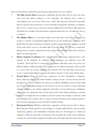 www.vskills.in Page 14
Some common factors which affect a performance appraisal process are as follows.
The Halo and the Horns:The Halo and the Horns:The Halo and the Horns:The Halo and the Horns: Sometimes subdivided into the halo and the horns the factor
arises from the human tendency to over generalize. An employee who is good or
outstanding in one or two areas will receive a "halo". His supervisor will tend to generalize
that he is good in all areas because of a few noticeable strong points. Similarly, an employee
who is seen as weak in one or two areas can get weighed down with "horns". His supervisor
will neglect his strengths in his performance appraisal and tend to see everything he does as
a weakness.
The Matthew Effect:The Matthew Effect:The Matthew Effect:The Matthew Effect: It is somewhat similar to the halo effect, but more long lasting. In
instances, a worker is permanently judged based on an early performance evaluation. If he
fared well in the early evaluation, he will gain a positive footing than other employees and all
of his work will be seen in a favorable light. If he did poorly, he will have a tough time
gaining trust or a positive evaluation from his superior, who will judge all his future actions in
light of an early impression.
Relative standards of evaluation:Relative standards of evaluation:Relative standards of evaluation:Relative standards of evaluation: One especially tricky performance appraisal factor is the
relativity in the standards of evaluation. Many companies use subjective terms like
"excellent," "good" and "fair" to characterize performance. But these terms may mean very
different things to different people. If a company has two different appraisers, this can lead
to a severe bias. An average employee who performs all of his job duties correctly may
receive a "good" rating with one appraiser but only an "average" or "fair" rating with the other.
General Biases:General Biases:General Biases:General Biases: There are many ways a supervisor can skew subordinate’s evaluations.
Some supervisors exhibit the central tendency, rating everyone as about average and only
deviating in an extreme situation. In contrast, an evaluator exhibiting a leniency bias would
rate everyone fairly high, perhaps out of a desire to be nice or a desire to avoid confronting
unhappy employees. An evaluator might also only look at a recent performance, exhibiting a
recency bias. An opportunity bias can also skew results, with evaluators blaming or praising
employees for things that were actually out of their control. For example, a salesman could
have declining sales numbers due to a sharp economic downturn, poor product quality or
poor inventory management, none of which would be his fault.
Documented Process:Documented Process:Documented Process:Documented Process: Effective performance appraisal is formal and not left to chance.
More than just asking supervisors and managers to evaluate staff, effective systems provide
step-by-step guidance and standardized evaluation forms for all managers to evaluate all
employees. This not only lends to consistency, but also allows the results of the evaluations
overall to be reviewed and compared to identify areas of strength and areas where there may
 
