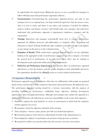 www.vskills.in Page 15
be opportunities for improvement. Making the process as easy as possible for managers to
follow will help ensure that performance appraisal is effective.
Communication:Communication:Communication:Communication: Communicating the performance appraisal process, not only to new
managers but on an ongoing basis, can help remind all supervisors that the process exists,
what it is, how it works and where to get advice and assistance if needed. In addition,
business leaders and human resources staff should make sure managers and supervisors
understand why performance appraisal is important--to employees, managers and the
organization.
Training:Training:Training:Training: Supervisors and managers automatically know how to conduct performance
appraisals. In addition, processes and philosophies at companies differ, so training and
education is critical. Training should take place regularly to provide refreshers and updates
on any changes to the process or the evaluation forms.
Evaluation of Results:Evaluation of Results:Evaluation of Results:Evaluation of Results: While performance appraisal generally focuses on one individual,
looking at the aggregated results of performance appraisals can tell a company a lot about
the general level of performance of its staff, areas where there may be training or
development needs and trends within and between departments.
FollowFollowFollowFollow----Up and Performance Improvement:Up and Performance Improvement:Up and Performance Improvement:Up and Performance Improvement: The greatest affect on performance appraisal
effectiveness is how the business uses the results. Employees both individually and across
the organization should use the appraisal system as a tool to improve performance.
1.8 Appraiser1.8 Appraiser1.8 Appraiser1.8 Appraiser’s Responsibilities’s Responsibilities’s Responsibilities’s Responsibilities
Performance appraisals are most productive when they are collaborative, both people are prepared
ahead of time and there have been continuous discussions about performance throughout the year.
The performance appraisal meeting should be a two-way conversation, with the purpose of
providing feedback on performance, establishing future objectives, defining development
opportunities and exchanging information. Although each manager may conduct the appraisal in a
slightly different manner, the following are some key responsibilities in the scope of the appraiser,
Establish a rapport; the goal should be to create an environment in which both the employee
and the appraiser are at ease.
Be prepared – know the objectives and goals of the meeting.
Time and place – choose a quiet, private spot with very limited interruptions.
Reviewing the purpose of the interview, indicating the benefits of the appraisal process.
Encouraging the employee to participate; ask questions, bring up issues at anytime;
Be prepared to address any questions that arise; this must be a two-way conversation.
 
