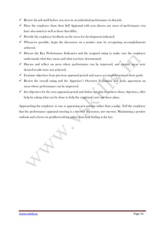 www.vskills.in Page 16
Review the job itself before you zero in on individual performance in that job.
Have the employee share their Self Appraisal with you; discuss any areas of performance you
have also noted as well as those that differ.
Provide the employee feedback on the areas for development indicated.
Whenever possible, begin the discussion on a positive note by recognizing accomplishments
achieved.
Discuss the Key Performance Indicators and the assigned rating to make sure the employee
understands what they mean and what you have documented.
Discuss and reflect on areas where performance can be improved, and identify areas were
desired results were not achieved.
Examine objectives from previous appraisal period and assess accomplishments of those goals.
Review the overall rating and the Appraiser’s Overview Evaluation and seeks agreement on
areas where performance can be improved.
Set objectives for the next appraisal period and define the plan to achieve those objectives, offer
help by asking what can be done to help the employee carry out these plans.
Approaching the employee as one is appraising as a partner rather than a judge. Tell the employee
that the performance appraisal meeting is a two-way discussion, not one-way. Maintaining a positive
outlook and a focus on problem-solving rather than fault finding is the key.
 