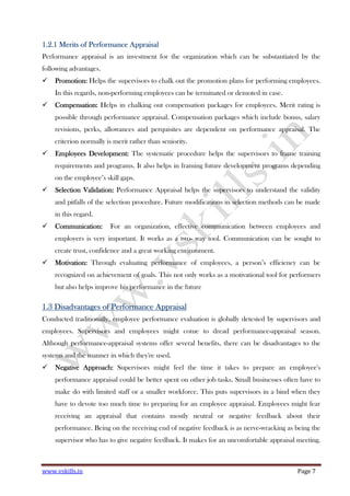 www.vskills.in Page 7
1.2.11.2.11.2.11.2.1 MeritsMeritsMeritsMerits of Performance Appraisalof Performance Appraisalof Performance Appraisalof Performance Appraisal
Performance appraisal is an investment for the organization which can be substantiated by the
following advantages.
Promotion:Promotion:Promotion:Promotion: Helps the supervisors to chalk out the promotion plans for performing employees.
In this regards, non-performing employees can be terminated or demoted in case.
CompensatiCompensatiCompensatiCompensation:on:on:on: Helps in chalking out compensation packages for employees. Merit rating is
possible through performance appraisal. Compensation packages which include bonus, salary
revisions, perks, allowances and perquisites are dependent on performance appraisal. The
criterion normally is merit rather than seniority.
Employees Development:Employees Development:Employees Development:Employees Development: The systematic procedure helps the supervisors to frame training
requirements and programs. It also helps in framing future development programs depending
on the employee’s skill gaps.
Selection Validation:Selection Validation:Selection Validation:Selection Validation: Performance Appraisal helps the supervisors to understand the validity
and pitfalls of the selection procedure. Future modifications in selection methods can be made
in this regard.
Communication:Communication:Communication:Communication: For an organization, effective communication between employees and
employers is very important. It works as a two- way tool. Communication can be sought to
create trust, confidence and a great working environment.
Motivation:Motivation:Motivation:Motivation: Through evaluating performance of employees, a person’s efficiency can be
recognized on achievement of goals. This not only works as a motivational tool for performers
but also helps improve his performance in the future
1.31.31.31.3 Disadvantages of Performance AppraisalDisadvantages of Performance AppraisalDisadvantages of Performance AppraisalDisadvantages of Performance Appraisal
Conducted traditionally, employee performance evaluation is globally detested by supervisors and
employees. Supervisors and employees might come to dread performance-appraisal season.
Although performance-appraisal systems offer several benefits, there can be disadvantages to the
systems and the manner in which they're used.
Negative Approach:Negative Approach:Negative Approach:Negative Approach: Supervisors might feel the time it takes to prepare an employee's
performance appraisal could be better spent on other job tasks. Small businesses often have to
make do with limited staff or a smaller workforce. This puts supervisors in a bind when they
have to devote too much time to preparing for an employee appraisal. Employees might fear
receiving an appraisal that contains mostly neutral or negative feedback about their
performance. Being on the receiving end of negative feedback is as nerve-wracking as being the
supervisor who has to give negative feedback. It makes for an uncomfortable appraisal meeting.
 