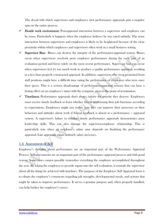 www.vskills.in Page 8
The dread with which supervisors and employees view performance appraisals puts a negative
spin on the entire process.
Hostile work environment:Hostile work environment:Hostile work environment:Hostile work environment: Post-appraisal interaction between a supervisor and employee can
be tense. Particularly it happens when the employee believes he was rated unfairly. The tense
interaction between supervisors and employees is likely to be heightened because of the close
proximity within which employees and supervisors often work in a small business setting.
Supervisor Bias:Supervisor Bias:Supervisor Bias:Supervisor Bias: Biases can destroy the integrity of the performance-appraisal system. Biases
occur when supervisors overlook poor employee performance during the early part of an
evaluation period and focus solely on the most recent performance. Supervisor bias can occur
when supervisors feel it's too much work to produce a quality performance appraisal, resulting
in a less than properly constructed appraisal. In addition, supervisors who were promoted from
staff positions might have a difficult time rating the performance of employees who were once
their peers. This is a serious disadvantage of performance-appraisal systems that can have a
lasting effect on an employee's status with the company, even to the point of termination.
Timeliness:Timeliness:Timeliness:Timeliness: Performance appraisals don't always receive the priority they deserve. Employees
must receive timely feedback to learn whether they're performing their job functions according
to expectations. Employees might not realize how they can improve their processes or their
behaviors and attitudes about work if formal feedback is absent in a performance – appraisal
system. A supervisor's failure to conduct timely performance appraisals demonstrates poor
leadership skills. This can also damage the supervisor-employee relationship. This is
particularly true when an employee's salary raise depends on finalizing the performance
appraisal. Late appraisals mean untimely salary increases.
1.41.41.41.4 AssessmentAssessmentAssessmentAssessment of Selfof Selfof Selfof Self
Employee’s thoughts about performance are an important part of the Performance Appraisal
Process. Self-assessments are an important part of the performance appraisal process and with good
reason. Supervisors cannot possibly remember everything the employee accomplished throughout
the year. By asking the employee to provide inputs into the self evaluation, it reminds the supervisor
about all the things he achieved with timelines. The purpose of the Employee Self Appraisal form is
to obtain the employee’s comments regarding job strengths, developmental needs, and actions that
might be taken to improve performance. It serves a genuine purpose and, when properly handled,
can help further the employee’s career.
 