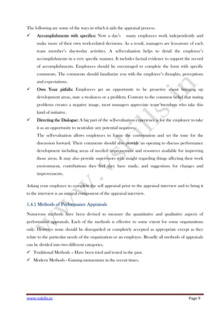 www.vskills.in Page 9
The following are some of the ways in which it aids the appraisal process.
Accomplishments with specifics:Accomplishments with specifics:Accomplishments with specifics:Accomplishments with specifics: Now a day’s many employees work independently and
make more of their own work-related decisions. As a result, managers are less-aware of each
team member’s day-to-day activities. A self-evaluation helps to detail the employee’s
accomplishments in a very specific manner. It includes factual evidence to support the record
of accomplishments. Employees should be encouraged to complete the form with specific
comments. The comments should familiarize you with the employee’s thoughts, perceptions
and expectations.
Own YourOwn YourOwn YourOwn Your pitfallspitfallspitfallspitfalls:::: Employees get an opportunity to be proactive about bringing up
development areas, state a weakness or a problem. Contrary to the common belief that stating
problems creates a negative image, most managers appreciate team members who take this
kind of initiative.
Directing the Dialogue:Directing the Dialogue:Directing the Dialogue:Directing the Dialogue: A big part of the self-evaluation experience is for the employee to take
it as an opportunity to neutralize any potential negatives.
The self-evaluation allows employees to frame the conversation and set the tone for the
discussion forward. Their comments should also provide an opening to discuss performance
development including areas of needed improvement and resources available for improving
those areas. It may also provide supervisors with insight regarding things affecting their work
environment, contributions they feel they have made, and suggestions for changes and
improvements.
Asking your employee to complete the self appraisal prior to the appraisal interview and to bring it
to the interview is an integral component of the appraisal interview.
1.4.11.4.11.4.11.4.1 Methods of Performance AppraisalsMethods of Performance AppraisalsMethods of Performance AppraisalsMethods of Performance Appraisals
Numerous methods have been devised to measure the quantitative and qualitative aspects of
performance appraisals. Each of the methods is effective to some extent for some organizations
only. However none should be disregarded or completely accepted as appropriate except as they
relate to the particular needs of the organization or an employee. Broadly all methods of appraisals
can be divided into two different categories.
Traditional Methods – Have been tried and tested in the past.
Modern Methods - Gaining momentum in the recent times.
 