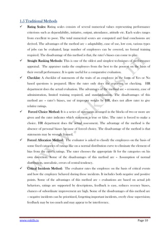 www.vskills.in Page 10
1.51.51.51.5 Traditional MethodsTraditional MethodsTraditional MethodsTraditional Methods
RatingRatingRatingRating Scales:Scales:Scales:Scales: Rating scales consists of several numerical values representing performance
criterions such as dependability, initiative, output, attendance, attitude etc. Each scales ranges
from excellent to poor. The total numerical scores are computed and final conclusions are
derived. The advantages of the method are – adaptability, ease of use, low cost, various types
of jobs can be evaluated, large number of employees can be covered, no formal training
required. The disadvantage of this method is that, the rater’s biases can come to play.
Straight Ranking Methods:Straight Ranking Methods:Straight Ranking Methods:Straight Ranking Methods: This is one of the oldest and simplest techniques of performance
appraisal. The appraiser ranks the employees from the best to the poorest on the basis of
their overall performance. It is quite useful for a comparative evaluation.
Checklist:Checklist:Checklist:Checklist: A checklist of statements of the traits of an employee in the form of Yes or No
based questions is prepared. Here the rater only does the reporting or checking. HR
department does the actual evaluation. The advantages of the method are – economy, ease of
administration, limited training required, and standardization. The disadvantages of this
method are – rater’s biases, use of improper weighs by HR, does not allow rater to give
relative ratings.
Forced ChoiceForced ChoiceForced ChoiceForced Choice Method:Method:Method:Method: It is a series of statements arranged in the blocks of two or more are
given and the rater indicates which statement is true or false. The rater is forced to make a
choice. HR department does the actual assessment. The advantage of the method is the
absence of personal biases because of forced choice. The disadvantage of the method is that
statements may be wrongly framed.
ForcedForcedForcedForced AllocationAllocationAllocationAllocation Method:Method:Method:Method: The evaluator is asked to classify the employees on the basis of
some fixed categories of ratings like on a normal distribution curve to eliminate the element of
bias from the rater’s ratings. The rater chooses the appropriate fit for the categories on his
own discretion. Some of the disadvantages of this method are – Assumption of normal
distribution, unrealistic, errors of central tendency.
Critical Incidents Method:Critical Incidents Method:Critical Incidents Method:Critical Incidents Method: The evaluator rates the employee on the basis of critical events
and how the employee behaved during those incidents. It includes both negative and positive
points. Some of the advantages of this method are – evaluations are based on actual job
behaviors, ratings are supported by descriptions, feedback is easy, reduces recency biases,
chances of subordinate improvement are high. Some of the disadvantages of this method are
– negative incidents can be prioritized, forgetting important incidents, overly close supervision;
feedback may be too much and may appear to be interference.
 