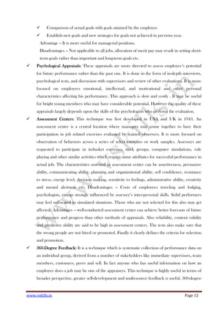 www.vskills.in Page 12
Comparison of actual goals with goals attained by the employee
Establish new goals and new strategies for goals not achieved in previous year.
Advantage – It is more useful for managerial positions.
Disadvantages – Not applicable to all jobs, allocation of merit pay may result in setting short-
term goals rather than important and long-term goals etc.
Psychological Appraisals:Psychological Appraisals:Psychological Appraisals:Psychological Appraisals: These appraisals are more directed to assess employee’s potential
for future performance rather than the past one. It is done in the form of in-depth interviews,
psychological tests, and discussion with supervisors and review of other evaluations. It is more
focused on employees emotional, intellectual, and motivational and other personal
characteristics affecting his performance. This approach is slow and costly . It may be useful
for bright young members who may have considerable potential. However the quality of these
appraisals largely depends upon the skills of the psychologists who perform the evaluation.
Assessment Centers:Assessment Centers:Assessment Centers:Assessment Centers: This technique was first developed in USA and UK in 1943. An
assessment center is a central location where managers may come together to have their
participation in job related exercises evaluated by trained observers. It is more focused on
observation of behaviors across a series of select exercises or work samples. Assessees are
requested to participate in in-basket exercises, work groups, computer simulations, role
playing and other similar activities which require same attributes for successful performance in
actual job. The characteristics assessed in assessment center can be assertiveness, persuasive
ability, communicating ability, planning and organizational ability, self confidence, resistance
to stress, energy level, decision making, sensitivity to feelings, administrative ability, creativity
and mental alertness etc. Disadvantages – Costs of employees traveling and lodging,
psychologists, ratings strongly influenced by assessee’s inter-personal skills. Solid performers
may feel suffocated in simulated situations. Those who are not selected for this also may get
affected. Advantages – well-conducted assessment center can achieve better forecasts of future
performance and progress than other methods of appraisals. Also reliability, content validity
and predictive ability are said to be high in assessment centers. The tests also make sure that
the wrong people are not hired or promoted. Finally it clearly defines the criteria for selection
and promotion.
360360360360----DegrDegrDegrDegree Feedback:ee Feedback:ee Feedback:ee Feedback: It is a technique which is systematic collection of performance data on
an individual group, derived from a number of stakeholders like immediate supervisors, team
members, customers, peers and self. In fact anyone who has useful information on how an
employee does a job may be one of the appraisers. This technique is highly useful in terms of
broader perspective, greater self-development and multi-source feedback is useful. 360-degree
 