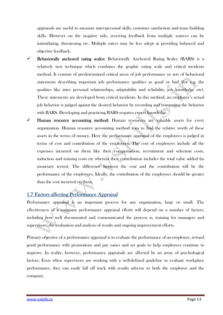 www.vskills.in Page 13
appraisals are useful to measure inter-personal skills, customer satisfaction and team building
skills. However on the negative side, receiving feedback from multiple sources can be
intimidating, threatening etc. Multiple raters may be less adept at providing balanced and
objective feedback.
Behaviorally anchoredBehaviorally anchoredBehaviorally anchoredBehaviorally anchored rating scales:rating scales:rating scales:rating scales: Behaviorally Anchored Rating Scales (BARS) is a
relatively new technique which combines the graphic rating scale and critical incidents
method. It consists of predetermined critical areas of job performance or sets of behavioral
statements describing important job performance qualities as good or bad (for e.g. the
qualities like inter personal relationships, adaptability and reliability, job knowledge etc).
These statements are developed from critical incidents. In this method, an employee’s actual
job behavior is judged against the desired behavior by recording and comparing the behavior
with BARS. Developing and practicing BARS requires expert knowledge.
Human resource accounting method:Human resource accounting method:Human resource accounting method:Human resource accounting method: Human resources are valuable assets for every
organization. Human resource accounting method tries to find the relative worth of these
assets in the terms of money. Here the performance appraisal of the employees is judged in
terms of cost and contribution of the employees. The cost of employees include all the
expenses incurred on them like their compensation, recruitment and selection costs,
induction and training costs etc whereas their contribution includes the total value added (in
monetary terms). The difference between the cost and the contribution will be the
performance of the employees. Ideally, the contribution of the employees should be greater
than the cost incurred on them.
1.71.71.71.7 FactorsFactorsFactorsFactors affectingaffectingaffectingaffecting Performance AppraisalPerformance AppraisalPerformance AppraisalPerformance Appraisal
Performance appraisal is an important process for any organization, large or small. The
effectiveness of a company performance appraisal efforts will depend on a number of factors,
including how well documented and communicated the process is, training for managers and
supervisors, the evaluation and analysis of results and ongoing improvement efforts.
Primary objective of a performance appraisal is to evaluate the performance of an employee, reward
good performance with promotions and pay raises and set goals to help employees continue to
improve. In reality, however, performance appraisals are affected by an array of psychological
factors. Even when supervisors are working with a well-defined guideline to evaluate workplace
performance, they can easily fall off track with results adverse to both the employee and the
company.
 