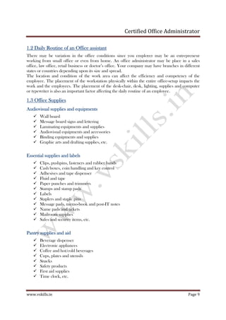 Certified Office Administrator
www.vskills.in Page 9
1.21.21.21.2 Daily Routine of an Office assistantDaily Routine of an Office assistantDaily Routine of an Office assistantDaily Routine of an Office assistant
There may be variation in the office conditions since you employer may be an entrepreneur
working from small office or even from home. An office administrator may be place in a sales
office, law office, retail business or doctor’s office. Your company may have branches in different
states or countries depending upon its size and spread.
The location and condition of the work area can affect the efficiency and competency of the
employee. The placement of the workstation physically within the entire office-setup impacts the
work and the employees. The placement of the desk-chair, desk, lighting, supplies and computer
or typewriter is also an important factor affecting the daily routine of an employee.
1.31.31.31.3 Office SuppliesOffice SuppliesOffice SuppliesOffice Supplies
Audiovisual supplies and equipmentsAudiovisual supplies and equipmentsAudiovisual supplies and equipmentsAudiovisual supplies and equipments
Wall board
Message board signs and lettering
Laminating equipments and supplies
Audiovisual equipments and accessories
Binding equipments and supplies
Graphic arts and drafting supplies, etc.
Essential supplies and labeEssential supplies and labeEssential supplies and labeEssential supplies and labelslslsls
Clips, pushpins, fasteners and rubber bands
Cash boxes, coin handling and key control
Adhesives and tape dispenser
Fluid and tape
Paper punches and trimmers
Stamps and stamp pads
Labels
Staplers and staple pins
Message pads, memo-book and post-IT notes
Name pads and tickets
Mailroom supplies
Safes and security items, etc.
Pantry supplies and aidPantry supplies and aidPantry supplies and aidPantry supplies and aid
Beverage dispenser
Electronic appliances
Coffee and hot/cold beverages
Cups, plates and utensils
Snacks
Safety products
First aid supplies
Time clock, etc.
 