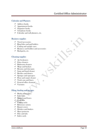 Certified Office Administrator
www.vskills.in Page 10
CaleCaleCaleCalendar and Plannersndar and Plannersndar and Plannersndar and Planners
Address books
Appointment books
Organizer books
Telephone books
Calendar and wall planners, etc.
Business suppliesBusiness suppliesBusiness suppliesBusiness supplies
Travel accessories
Ring folios and pad holders
Catalog and sample cases
Business card holders and accessories
Backpacks, etc.
Cleaning suppliesCleaning suppliesCleaning suppliesCleaning supplies
Air fresheners
Glass cleaners
Bathroom cleaners
Mops and buckets
Brooms and dust pans
Soap and hand cleaner
Brushes and dusters
Sponges and squeegees
Floor and carpet cleaner
Trash cans and liners
General office cleaners
Vacuums
FilFilFilFiling, binding and storagesing, binding and storagesing, binding and storagesing, binding and storages
Binder accessories
Index tabs
Binders and boxes
Portfolios
Catalog racks
Reference system
Report covers
Dividers and binders
Sheet protector
Files and tabs
Index cards
 