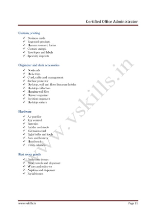 Certified Office Administrator
www.vskills.in Page 11
Custom printingCustom printingCustom printingCustom printing
Business cards
Engraved products
Human resource forms
Custom stamps
Envelopes and labels
Specialty imprints
Organizer and desk accessoriesOrganizer and desk accessoriesOrganizer and desk accessoriesOrganizer and desk accessories
Bookends
Desk trays
Cord, cable and management
Surface protector
Desktop, wall and floor literature holder
Desktop collection
Hanging wall files
Drawer organizer
Partition organizer
Desktop sorters
HardwareHardwareHardwareHardware
Air purifier
Key control
Batteries
Ladder and stools
Extension cord
Light bulbs and tools
Fans and heaters
Hand trucks
Utility cabinets
RestRestRestRest room goodsroom goodsroom goodsroom goods
Bathroom tissues
Paper towels and dispenser
Wipes and toiletries
Napkins and dispenser
Facial tissues
 