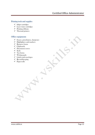 Certified Office Administrator
www.vskills.in Page 12
Printing tools and suppliesPrinting tools and suppliesPrinting tools and suppliesPrinting tools and supplies
Inkjet cartridges
Laser toner cartridges
Printing ribbons
Thermal printers
Office equipmentsOffice equipmentsOffice equipmentsOffice equipments
Eraser, pencil/pens, sharpener
Highlighters and markers
Business forms
Clipboards
Document covers
Seals
Tax forms
Writing pads
Labels and envelopes
Record-keeping
Paper-rolls
 