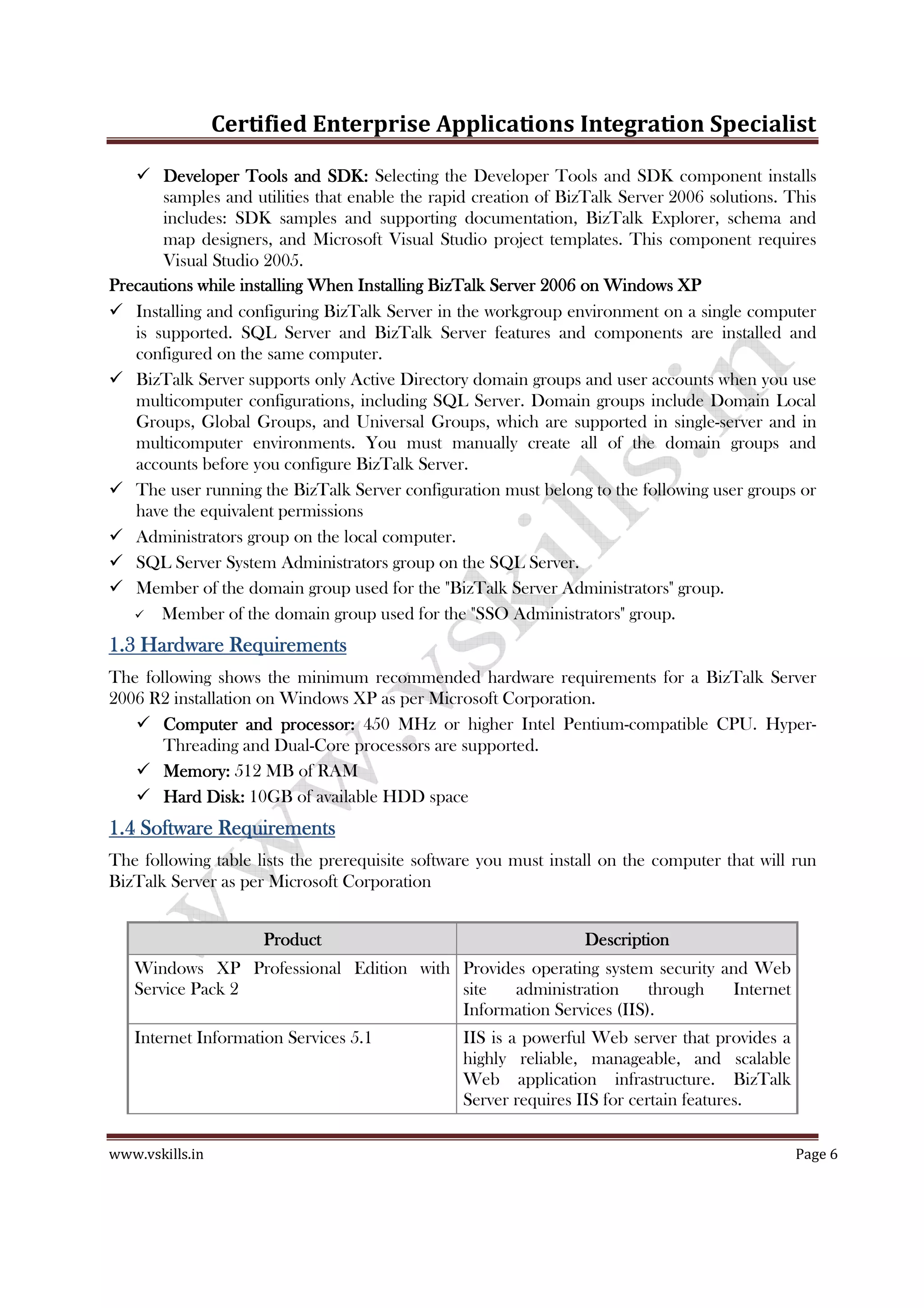 Certified Enterprise Applications Integration Specialist
www.vskills.in Page 6
Developer Tools and SDK:Developer Tools and SDK:Developer Tools and SDK:Developer Tools and SDK: Selecting the Developer Tools and SDK component installs
samples and utilities that enable the rapid creation of BizTalk Server 2006 solutions. This
includes: SDK samples and supporting documentation, BizTalk Explorer, schema and
map designers, and Microsoft Visual Studio project templates. This component requires
Visual Studio 2005.
Precautions while installing When Installing BizTalk ServerPrecautions while installing When Installing BizTalk ServerPrecautions while installing When Installing BizTalk ServerPrecautions while installing When Installing BizTalk Server 2006 on Windows XP2006 on Windows XP2006 on Windows XP2006 on Windows XP
Installing and configuring BizTalk Server in the workgroup environment on a single computer
is supported. SQL Server and BizTalk Server features and components are installed and
configured on the same computer.
BizTalk Server supports only Active Directory domain groups and user accounts when you use
multicomputer configurations, including SQL Server. Domain groups include Domain Local
Groups, Global Groups, and Universal Groups, which are supported in single-server and in
multicomputer environments. You must manually create all of the domain groups and
accounts before you configure BizTalk Server.
The user running the BizTalk Server configuration must belong to the following user groups or
have the equivalent permissions
Administrators group on the local computer.
SQL Server System Administrators group on the SQL Server.
Member of the domain group used for the "BizTalk Server Administrators" group.
Member of the domain group used for the "SSO Administrators" group.
1.31.31.31.3 Hardware RequirementHardware RequirementHardware RequirementHardware Requirementssss
The following shows the minimum recommended hardware requirements for a BizTalk Server
2006 R2 installation on Windows XP as per Microsoft Corporation.
Computer and processor:Computer and processor:Computer and processor:Computer and processor: 450 MHz or higher Intel Pentium-compatible CPU. Hyper-
Threading and Dual-Core processors are supported.
Memory:Memory:Memory:Memory: 512 MB of RAM
Hard Disk:Hard Disk:Hard Disk:Hard Disk: 10GB of available HDD space
1.41.41.41.4 Software RequirementsSoftware RequirementsSoftware RequirementsSoftware Requirements
The following table lists the prerequisite software you must install on the computer that will run
BizTalk Server as per Microsoft Corporation
ProductProductProductProduct DescriptionDescriptionDescriptionDescription
Windows XP Professional Edition with
Service Pack 2
Provides operating system security and Web
site administration through Internet
Information Services (IIS).
Internet Information Services 5.1 IIS is a powerful Web server that provides a
highly reliable, manageable, and scalable
Web application infrastructure. BizTalk
Server requires IIS for certain features.
 