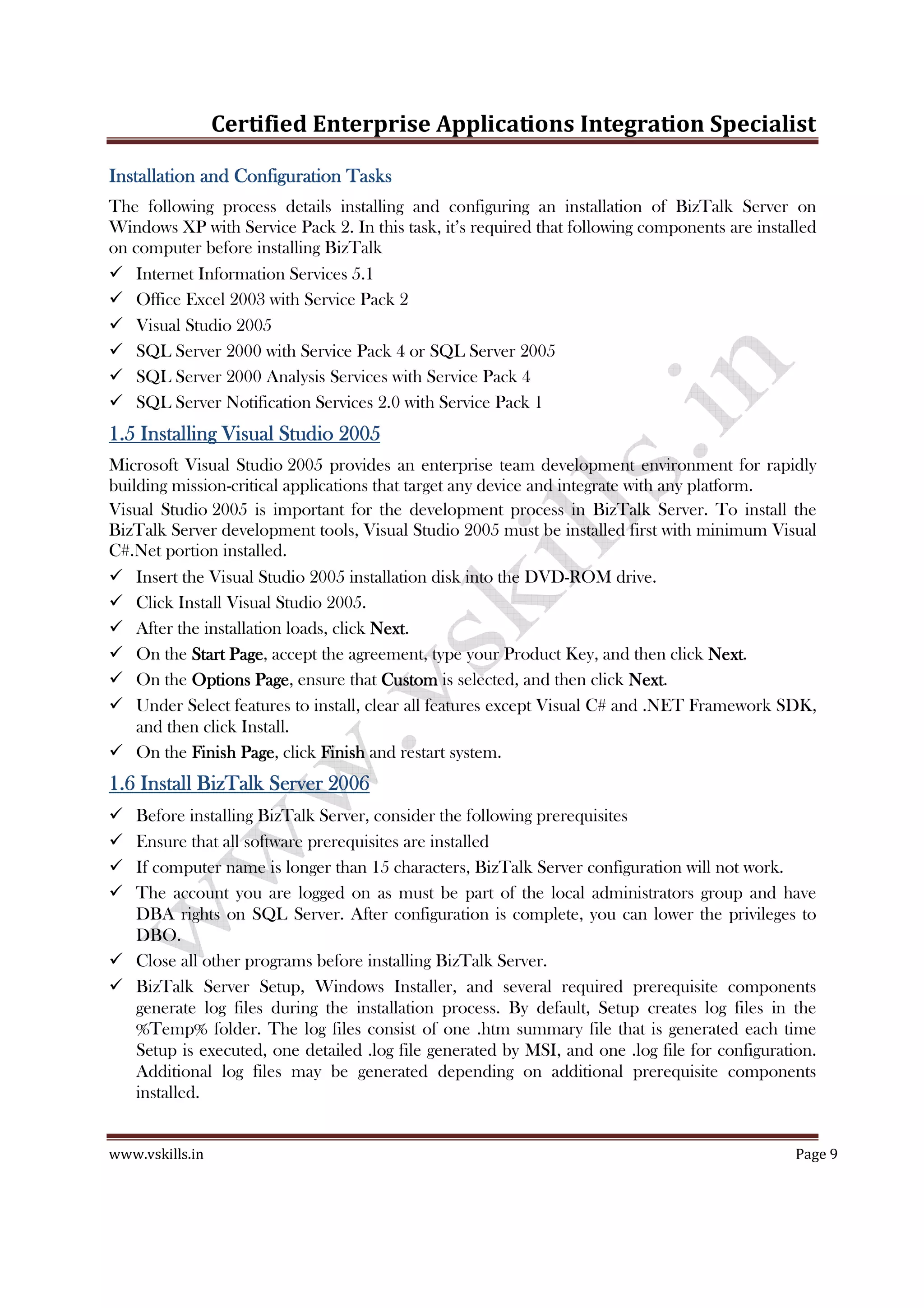 Certified Enterprise Applications Integration Specialist
www.vskills.in Page 9
Installation and Configuration TasksInstallation and Configuration TasksInstallation and Configuration TasksInstallation and Configuration Tasks
The following process details installing and configuring an installation of BizTalk Server on
Windows XP with Service Pack 2. In this task, it’s required that following components are installed
on computer before installing BizTalk
Internet Information Services 5.1
Office Excel 2003 with Service Pack 2
Visual Studio 2005
SQL Server 2000 with Service Pack 4 or SQL Server 2005
SQL Server 2000 Analysis Services with Service Pack 4
SQL Server Notification Services 2.0 with Service Pack 1
1.51.51.51.5 Installing Visual Studio 2005Installing Visual Studio 2005Installing Visual Studio 2005Installing Visual Studio 2005
Microsoft Visual Studio 2005 provides an enterprise team development environment for rapidly
building mission-critical applications that target any device and integrate with any platform.
Visual Studio 2005 is important for the development process in BizTalk Server. To install the
BizTalk Server development tools, Visual Studio 2005 must be installed first with minimum Visual
C#.Net portion installed.
Insert the Visual Studio 2005 installation disk into the DVD-ROM drive.
Click Install Visual Studio 2005.
After the installation loads, click NextNextNextNext.
On the Start PageStart PageStart PageStart Page, accept the agreement, type your Product Key, and then click NextNextNextNext.
On the Options PageOptions PageOptions PageOptions Page, ensure that CustomCustomCustomCustom is selected, and then click NextNextNextNext.
Under Select features to install, clear all features except Visual C# and .NET Framework SDK,
and then click Install.
On the Finish PageFinish PageFinish PageFinish Page, click FinishFinishFinishFinish and restart system.
1.61.61.61.6 Install BizTalk ServerInstall BizTalk ServerInstall BizTalk ServerInstall BizTalk Server 2006200620062006
Before installing BizTalk Server, consider the following prerequisites
Ensure that all software prerequisites are installed
If computer name is longer than 15 characters, BizTalk Server configuration will not work.
The account you are logged on as must be part of the local administrators group and have
DBA rights on SQL Server. After configuration is complete, you can lower the privileges to
DBO.
Close all other programs before installing BizTalk Server.
BizTalk Server Setup, Windows Installer, and several required prerequisite components
generate log files during the installation process. By default, Setup creates log files in the
%Temp% folder. The log files consist of one .htm summary file that is generated each time
Setup is executed, one detailed .log file generated by MSI, and one .log file for configuration.
Additional log files may be generated depending on additional prerequisite components
installed.
 