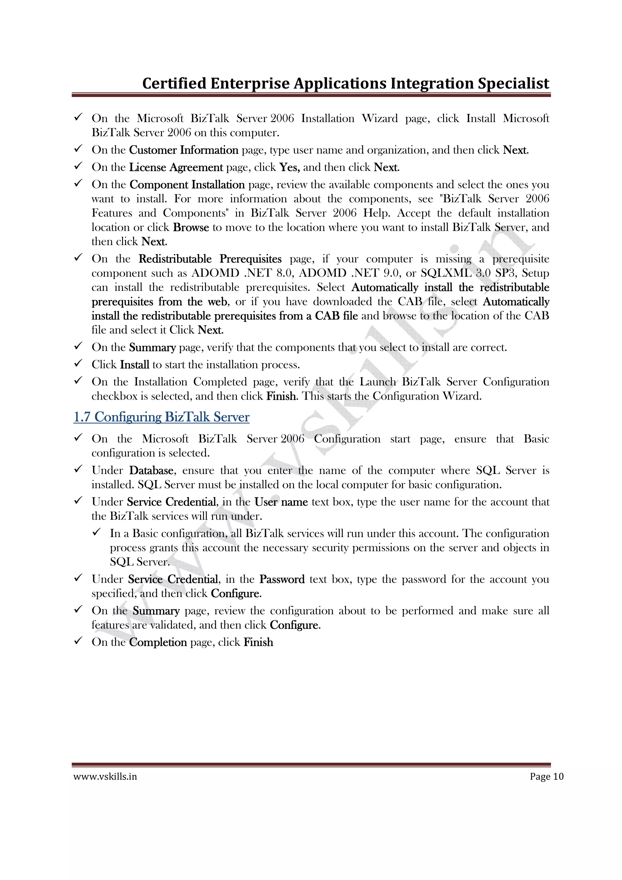 Certified Enterprise Applications Integration Specialist
www.vskills.in Page 10
On the Microsoft BizTalk Server 2006 Installation Wizard page, click Install Microsoft
BizTalk Server 2006 on this computer.
On the Customer InformationCustomer InformationCustomer InformationCustomer Information page, type user name and organization, and then click NextNextNextNext.
On the License AgreementLicense AgreementLicense AgreementLicense Agreement page, click Yes,Yes,Yes,Yes, and then click NextNextNextNext.
On the Component InstallationComponent InstallationComponent InstallationComponent Installation page, review the available components and select the ones you
want to install. For more information about the components, see "BizTalk Server 2006
Features and Components" in BizTalk Server 2006 Help. Accept the default installation
location or click BrowseBrowseBrowseBrowse to move to the location where you want to install BizTalk Server, and
then click NextNextNextNext.
On the Redistributable PrerequisitesRedistributable PrerequisitesRedistributable PrerequisitesRedistributable Prerequisites page, if your computer is missing a prerequisite
component such as ADOMD .NET 8.0, ADOMD .NET 9.0, or SQLXML 3.0 SP3, Setup
can install the redistributable prerequisites. Select Automatically install the redistributableAutomatically install the redistributableAutomatically install the redistributableAutomatically install the redistributable
prerequisites from the webprerequisites from the webprerequisites from the webprerequisites from the web, or if you have downloaded the CAB file, select AutomaticallyAutomaticallyAutomaticallyAutomatically
install the redistributable prerequisites from a CAB fileinstall the redistributable prerequisites from a CAB fileinstall the redistributable prerequisites from a CAB fileinstall the redistributable prerequisites from a CAB file and browse to the location of the CAB
file and select it Click NextNextNextNext.
On the SummarySummarySummarySummary page, verify that the components that you select to install are correct.
Click InstallInstallInstallInstall to start the installation process.
On the Installation Completed page, verify that the Launch BizTalk Server Configuration
checkbox is selected, and then click FinishFinishFinishFinish. This starts the Configuration Wizard.
1.71.71.71.7 Configuring BizTalk ServerConfiguring BizTalk ServerConfiguring BizTalk ServerConfiguring BizTalk Server
On the Microsoft BizTalk Server 2006 Configuration start page, ensure that Basic
configuration is selected.
Under DatabaseDatabaseDatabaseDatabase, ensure that you enter the name of the computer where SQL Server is
installed. SQL Server must be installed on the local computer for basic configuration.
Under Service CredentialService CredentialService CredentialService Credential, in the User nameUser nameUser nameUser name text box, type the user name for the account that
the BizTalk services will run under.
In a Basic configuration, all BizTalk services will run under this account. The configuration
process grants this account the necessary security permissions on the server and objects in
SQL Server.
Under Service CredentialService CredentialService CredentialService Credential, in the PasswordPasswordPasswordPassword text box, type the password for the account you
specified, and then click ConfigureConfigureConfigureConfigure.
On the SummarySummarySummarySummary page, review the configuration about to be performed and make sure all
features are validated, and then click ConfigureConfigureConfigureConfigure.
On the CompletionCompletionCompletionCompletion page, click FinishFinishFinishFinish
 