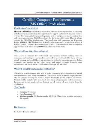 Certified Computer Fundamentals (MS Office) Professional
www.vskills.in
Certified Computer FundamentalsCertified Computer FundamentalsCertified Computer FundamentalsCertified Computer Fundamentals
(MS Office) Professional(MS Office) Professional(MS Office) Professional(MS Office) Professional
Certification CodeCertification CodeCertification CodeCertification Code VS-1021
Microsoft’s MSMicrosoft’s MSMicrosoft’s MSMicrosoft’s MS----OfficeOfficeOfficeOffice suite of office application software allows organizations to efficiently
and effectively undertake daily office operations to support and connect disparate business
systems. It is an essential course for beginners, novices and professionals to portray their
skill competence in using MS-Office software for day to day office work. There is a huge
demand for MS-Office professionals. This certification will concentrate on Computer
Basics, MS-DOS, MS-Windows and MS-Office which are used extensively in offices. A
Vskills Certified Computer Fundamentals (MS Office) Professional will have employment
opportunities in all offices using MS Office for their day to day work.
Why should one take this certification?Why should one take this certification?Why should one take this certification?Why should one take this certification?
This Course is intended for professionals and technical novices seeking career in
corporates and wanting to excel in chosen areas. It is also well suited for those who are
already working and would like to take certification for further career progression. Indian
companies are moving up the value curve, and today’s scenario demands more
specialization and that is where a certification of this type will add value.
Who will benefitWho will benefitWho will benefitWho will benefit from taking this certification?from taking this certification?from taking this certification?from taking this certification?
This course benefits students who wish to make a career in office administration, facility
management and front office management. This course is also beneficial for professionals
who are already working and want to acquire knowledge in this segment of industry.
Students will be ready for jobs from day 1 since this is a high demand skill in companies.
Professionals already employed and looking for job switch will also benefit from the
certification.
Test Details:Test Details:Test Details:Test Details:
• Duration:Duration:Duration:Duration: 60 minutes
• No. of questions:No. of questions:No. of questions:No. of questions: 50
• Maximum marks:Maximum marks:Maximum marks:Maximum marks: 50, Passing marks: 25 (50%); There is no negative marking in
this module.
Fee Structure:Fee Structure:Fee Structure:Fee Structure:
Rs. 3,500/- (Includes all taxes)
 