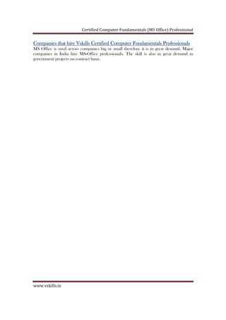 Certified Computer Fundamentals (MS Office) Professional
www.vskills.in
Companies that hire Vskills Certified ComputerCompanies that hire Vskills Certified ComputerCompanies that hire Vskills Certified ComputerCompanies that hire Vskills Certified Computer FFFFundamentalsundamentalsundamentalsundamentals ProfessionalProfessionalProfessionalProfessionalssss
MS Office is used across companies big or small therefore it is in great demand. Major
companies in India hire MS-Office professionals. The skill is also in great demand in
government projects on contract basis.
 