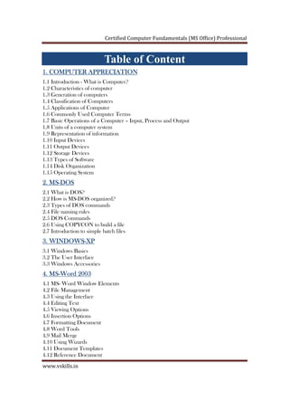 Certified Computer Fundamentals (MS Office) Professional
www.vskills.in
Table of Content
1. COMPUTER APPRECIATION1. COMPUTER APPRECIATION1. COMPUTER APPRECIATION1. COMPUTER APPRECIATION
1.1 Introduction - What is Computer?
1.2 Characteristics of computer
1.3 Generation of computers
1.4 Classification of Computers
1.5 Applications of Computer
1.6 Commonly Used Computer Terms
1.7 Basic Operations of a Computer – Input, Process and Output
1.8 Units of a computer system
1.9 Representation of information
1.10 Input Devices
1.11 Output Devices
1.12 Storage Devices
1.13 Types of Software
1.14 Disk Organization
1.15 Operating System
2. MS2. MS2. MS2. MS----DOSDOSDOSDOS
2.1 What is DOS?
2.2 How is MS-DOS organized?
2.3 Types of DOS commands
2.4 File naming rules
2.5 DOS Commands
2.6 Using COPYCON to build a file
2.7 Introduction to simple batch files
3. WINDOWS3. WINDOWS3. WINDOWS3. WINDOWS----XPXPXPXP
3.1 Windows Basics
3.2 The User Interface
3.3 Windows Accessories
4. MS4. MS4. MS4. MS----Word 2003Word 2003Word 2003Word 2003
4.1 MS- Word Window Elements
4.2 File Management
4.3 Using the Interface
4.4 Editing Text
4.5 Viewing Options
4.6 Insertion Options
4.7 Formatting Document
4.8 Word Tools
4.9 Mail Merge
4.10 Using Wizards
4.11 Document Templates
4.12 Reference Document
 