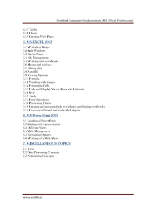 Certified Computer Fundamentals (MS Office) Professional
www.vskills.in
4.13 Tables
4.14 Charts
4.15 Creating Web Pages
5. MS5. MS5. MS5. MS----EXCEL 2003EXCEL 2003EXCEL 2003EXCEL 2003
5.1 Worksheet Basics
5.2 Split Windows
5.3 Freeze Panes
5.4 File Management
5.5 Working with workbooks
5.6 Menus and toolbars
5.7 Editing data
5.8 AutoFill
5.9 Viewing Options
5.10 Formula
5.11 Working with Ranges
5.12 Formatting Cells
5.13 Hide and Display Sheets, Rows and Columns
5.14 Style
5.15 Tools
5.16 Data Operations
5.17 Previewing Charts
5.18 Creating and using multiple worksheets and linking workbooks
5.19 Overview of linked and embedded objects
6. MS6. MS6. MS6. MS----Power Point 2003Power Point 2003Power Point 2003Power Point 2003
6.1 Loading of PowerPoint
6.2 Starting with a presentation
6.3 Different Views
6.4 Slide Management
6.5 Formatting Options
6.6 Working of a Slide Show
7. MISCELLANEOUS TOPICS7. MISCELLANEOUS TOPICS7. MISCELLANEOUS TOPICS7. MISCELLANEOUS TOPICS
7.1 Virus
7.2 Data Processing Concepts
7.3 Networking Concepts
 