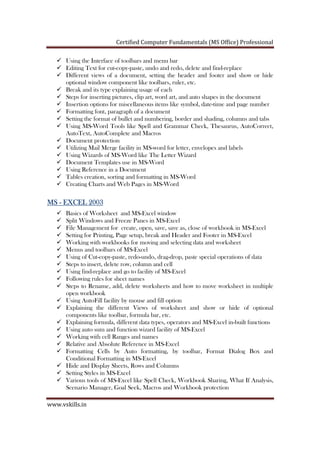 Certified Computer Fundamentals (MS Office) Professional
www.vskills.in
Using the Interface of toolbars and menu bar
Editing Text for cut-copy-paste, undo and redo, delete and find-replace
Different views of a document, setting the header and footer and show or hide
optional window component like toolbars, ruler, etc.
Break and its type explaining usage of each
Steps for inserting pictures, clip art, word art, and auto shapes in the document
Insertion options for miscellaneous items like symbol, date-time and page number
Formatting font, paragraph of a document
Setting the format of bullet and numbering, border and shading, columns and tabs
Using MS-Word Tools like Spell and Grammar Check, Thesaurus, AutoCorrect,
AutoText, AutoComplete and Macros
Document protection
Utilizing Mail Merge facility in MS-word for letter, envelopes and labels
Using Wizards of MS-Word like The Letter Wizard
Document Templates use in MS-Word
Using Reference in a Document
Tables creation, sorting and formatting in MS-Word
Creating Charts and Web Pages in MS-Word
MSMSMSMS ---- EXCEL 2003EXCEL 2003EXCEL 2003EXCEL 2003
Basics of Worksheet and MS-Excel window
Split Windows and Freeze Panes in MS-Excel
File Management for create, open, save, save as, close of workbook in MS-Excel
Setting for Printing, Page setup, break and Header and Footer in MS-Excel
Working with workbooks for moving and selecting data and worksheet
Menus and toolbars of MS-Excel
Using of Cut-copy-paste, redo-undo, drag-drop, paste special operations of data
Steps to insert, delete row, column and cell
Using find-replace and go to facility of MS-Excel
Following rules for sheet names
Steps to Rename, add, delete worksheets and how to move worksheet in multiple
open workbook
Using AutoFill facility by mouse and fill option
Explaining the different Views of worksheet and show or hide of optional
components like toolbar, formula bar, etc.
Explaining formula, different data types, operators and MS-Excel in-built functions
Using auto sum and function wizard facility of MS-Excel
Working with cell Ranges and names
Relative and Absolute Reference in MS-Excel
Formatting Cells by Auto formatting, by toolbar, Format Dialog Box and
Conditional Formatting in MS-Excel
Hide and Display Sheets, Rows and Columns
Setting Styles in MS-Excel
Various tools of MS-Excel like Spell Check, Workbook Sharing, What If Analysis,
Scenario Manager, Goal Seek, Macros and Workbook protection
 