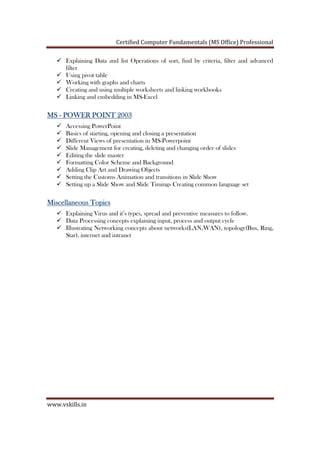 Certified Computer Fundamentals (MS Office) Professional
www.vskills.in
Explaining Data and list Operations of sort, find by criteria, filter and advanced
filter
Using pivot table
Working with graphs and charts
Creating and using multiple worksheets and linking workbooks
Linking and embedding in MS-Excel
MSMSMSMS ---- POWER POINT 2003POWER POINT 2003POWER POINT 2003POWER POINT 2003
Accessing PowerPoint
Basics of starting, opening and closing a presentation
Different Views of presentation in MS-Powerpoint
Slide Management for creating, deleting and changing order of slides
Editing the slide master
Formatting Color Scheme and Background
Adding Clip Art and Drawing Objects
Setting the Customs Animation and transitions in Slide Show
Setting up a Slide Show and Slide Timings Creating common language set
Miscellaneous TopicsMiscellaneous TopicsMiscellaneous TopicsMiscellaneous Topics
Explaining Virus and it’s types, spread and preventive measures to follow.
Data Processing concepts explaining input, process and output cycle
Illustrating Networking concepts about networks(LAN,WAN), topology(Bus, Ring,
Star), internet and intranet
 