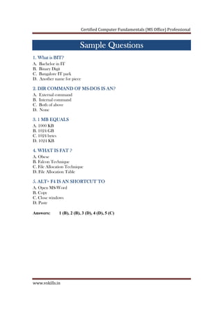 Certified Computer Fundamentals (MS Office) Professional
www.vskills.in
Sample QuestionsSample QuestionsSample QuestionsSample Questions
1. What is BIT?1. What is BIT?1. What is BIT?1. What is BIT?
A. Bachelor in IT
B. Binary Digit
C. Bangalore IT park
D. Another name for piece
2. DIR COMMAND OF MS2. DIR COMMAND OF MS2. DIR COMMAND OF MS2. DIR COMMAND OF MS----DOS IS AN?DOS IS AN?DOS IS AN?DOS IS AN?
A. External command
B. Internal command
C. Both of above
D. None
3. 1 MB EQUALS3. 1 MB EQUALS3. 1 MB EQUALS3. 1 MB EQUALS
A. 1000 KB
B. 1024 GB
C. 1024 bytes
D. 1024 KB
4. WHAT IS FAT ?4. WHAT IS FAT ?4. WHAT IS FAT ?4. WHAT IS FAT ?
A. Obese
B. Falcon Technique
C. File Allocation Technique
D. File Allocation Table
5. ALT+ F4 IS AN SHORTCUT TO5. ALT+ F4 IS AN SHORTCUT TO5. ALT+ F4 IS AN SHORTCUT TO5. ALT+ F4 IS AN SHORTCUT TO
A. Open MS-Word
B. Copy
C. Close windows
D. Paste
Answers: 1 (B), 2 (B), 3 (D), 4 (D), 5 (C)
 