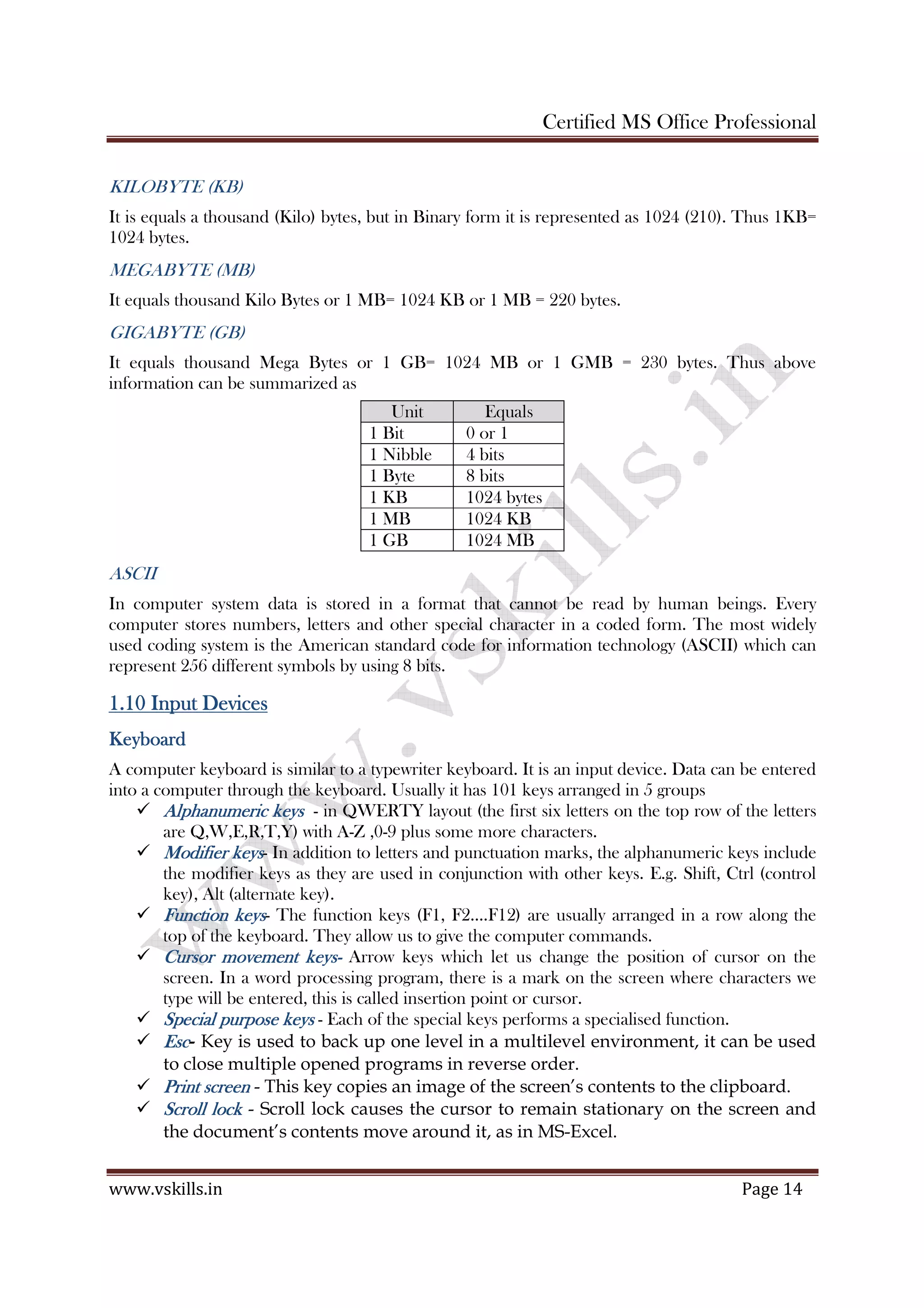 Certified MS Office Professional
www.vskills.in Page 14
KILOBYTE (KB)
It is equals a thousand (Kilo) bytes, but in Binary form it is represented as 1024 (210). Thus 1KB=
1024 bytes.
MEGABYTE (MB)
It equals thousand Kilo Bytes or 1 MB= 1024 KB or 1 MB = 220 bytes.
GIGABYTE (GB)
It equals thousand Mega Bytes or 1 GB= 1024 MB or 1 GMB = 230 bytes. Thus above
information can be summarized as
Unit Equals
1 Bit 0 or 1
1 Nibble 4 bits
1 Byte 8 bits
1 KB 1024 bytes
1 MB 1024 KB
1 GB 1024 MB
ASCII
In computer system data is stored in a format that cannot be read by human beings. Every
computer stores numbers, letters and other special character in a coded form. The most widely
used coding system is the American standard code for information technology (ASCII) which can
represent 256 different symbols by using 8 bits.
1.101.101.101.10 InputInputInputInput DDDDevicesevicesevicesevices
KeyboardKeyboardKeyboardKeyboard
A computer keyboard is similar to a typewriter keyboard. It is an input device. Data can be entered
into a computer through the keyboard. Usually it has 101 keys arranged in 5 groups
Alphanumeric keysAlphanumeric keysAlphanumeric keysAlphanumeric keys - in QWERTY layout (the first six letters on the top row of the letters
are Q,W,E,R,T,Y) with A-Z ,0-9 plus some more characters.
Modifier keysModifier keysModifier keysModifier keys- In addition to letters and punctuation marks, the alphanumeric keys include
the modifier keys as they are used in conjunction with other keys. E.g. Shift, Ctrl (control
key), Alt (alternate key).
Function keysFunction keysFunction keysFunction keys- The function keys (F1, F2….F12) are usually arranged in a row along the
top of the keyboard. They allow us to give the computer commands.
Cursor movement keysCursor movement keysCursor movement keysCursor movement keys---- Arrow keys which let us change the position of cursor on the
screen. In a word processing program, there is a mark on the screen where characters we
type will be entered, this is called insertion point or cursor.
Special purpose keysSpecial purpose keysSpecial purpose keysSpecial purpose keys - Each of the special keys performs a specialised function.
EscEscEscEsc- Key is used to back up one level in a multilevel environment, it can be used
to close multiple opened programs in reverse order.
Print screenPrint screenPrint screenPrint screen - This key copies an image of the screen’s contents to the clipboard.
Scroll lockScroll lockScroll lockScroll lock - Scroll lock causes the cursor to remain stationary on the screen and
the document’s contents move around it, as in MS-Excel.
 
