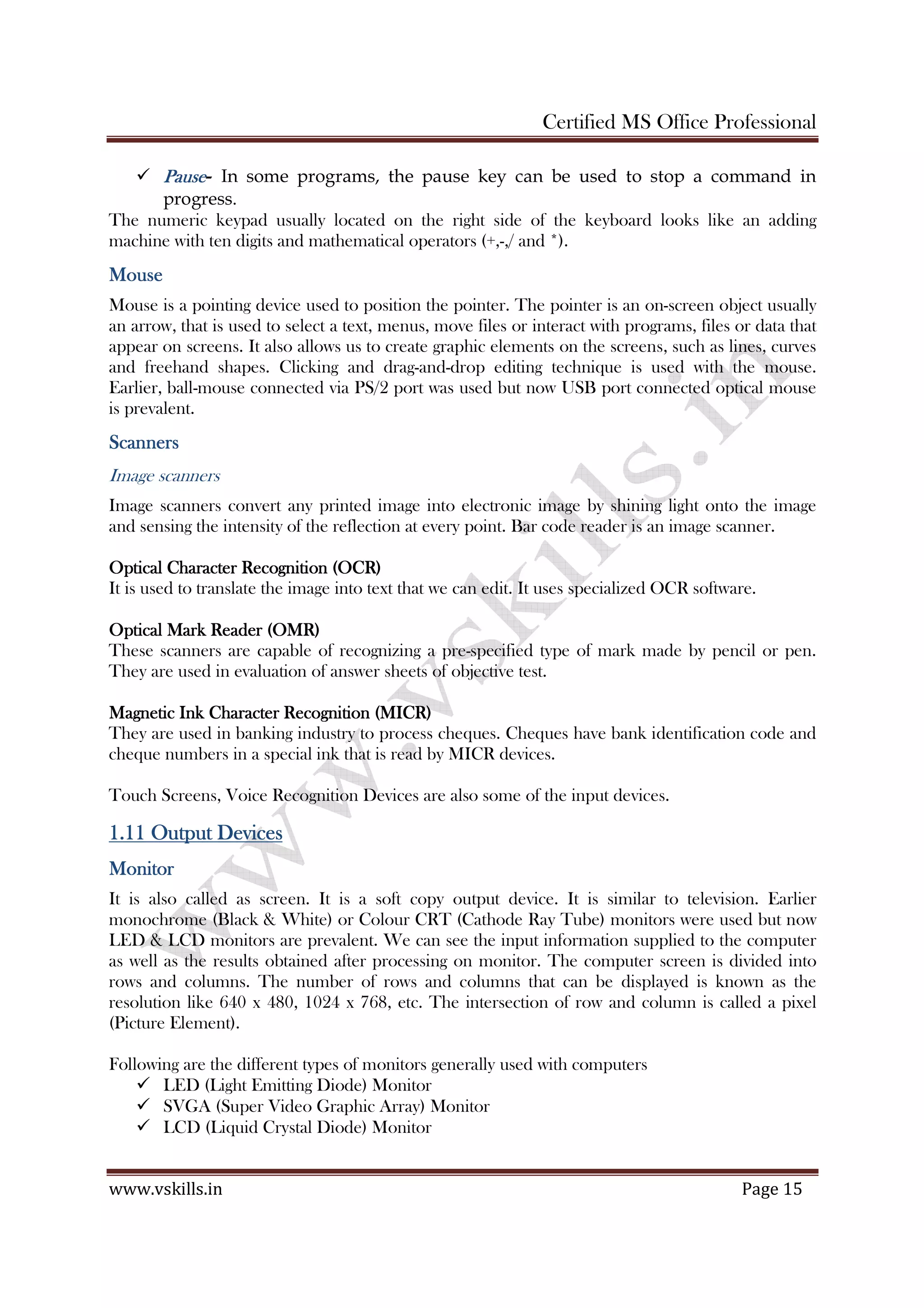 Certified MS Office Professional
www.vskills.in Page 15
PausePausePausePause- In some programs, the pause key can be used to stop a command in
progress.
The numeric keypad usually located on the right side of the keyboard looks like an adding
machine with ten digits and mathematical operators (+,-,/ and *).
MouseMouseMouseMouse
Mouse is a pointing device used to position the pointer. The pointer is an on-screen object usually
an arrow, that is used to select a text, menus, move files or interact with programs, files or data that
appear on screens. It also allows us to create graphic elements on the screens, such as lines, curves
and freehand shapes. Clicking and drag-and-drop editing technique is used with the mouse.
Earlier, ball-mouse connected via PS/2 port was used but now USB port connected optical mouse
is prevalent.
ScannersScannersScannersScanners
Image scanners
Image scanners convert any printed image into electronic image by shining light onto the image
and sensing the intensity of the reflection at every point. Bar code reader is an image scanner.
Optical CharacterOptical CharacterOptical CharacterOptical Character Recognition (OCR)Recognition (OCR)Recognition (OCR)Recognition (OCR)
It is used to translate the image into text that we can edit. It uses specialized OCR software.
Optical Mark Reader (OMR)Optical Mark Reader (OMR)Optical Mark Reader (OMR)Optical Mark Reader (OMR)
These scanners are capable of recognizing a pre-specified type of mark made by pencil or pen.
They are used in evaluation of answer sheets of objective test.
Magnetic Ink Character Recognition (MICR)Magnetic Ink Character Recognition (MICR)Magnetic Ink Character Recognition (MICR)Magnetic Ink Character Recognition (MICR)
They are used in banking industry to process cheques. Cheques have bank identification code and
cheque numbers in a special ink that is read by MICR devices.
Touch Screens, Voice Recognition Devices are also some of the input devices.
1.111.111.111.11 OutputOutputOutputOutput DDDDevicesevicesevicesevices
MonitorMonitorMonitorMonitor
It is also called as screen. It is a soft copy output device. It is similar to television. Earlier
monochrome (Black & White) or Colour CRT (Cathode Ray Tube) monitors were used but now
LED & LCD monitors are prevalent. We can see the input information supplied to the computer
as well as the results obtained after processing on monitor. The computer screen is divided into
rows and columns. The number of rows and columns that can be displayed is known as the
resolution like 640 x 480, 1024 x 768, etc. The intersection of row and column is called a pixel
(Picture Element).
Following are the different types of monitors generally used with computers
LED (Light Emitting Diode) Monitor
SVGA (Super Video Graphic Array) Monitor
LCD (Liquid Crystal Diode) Monitor
 