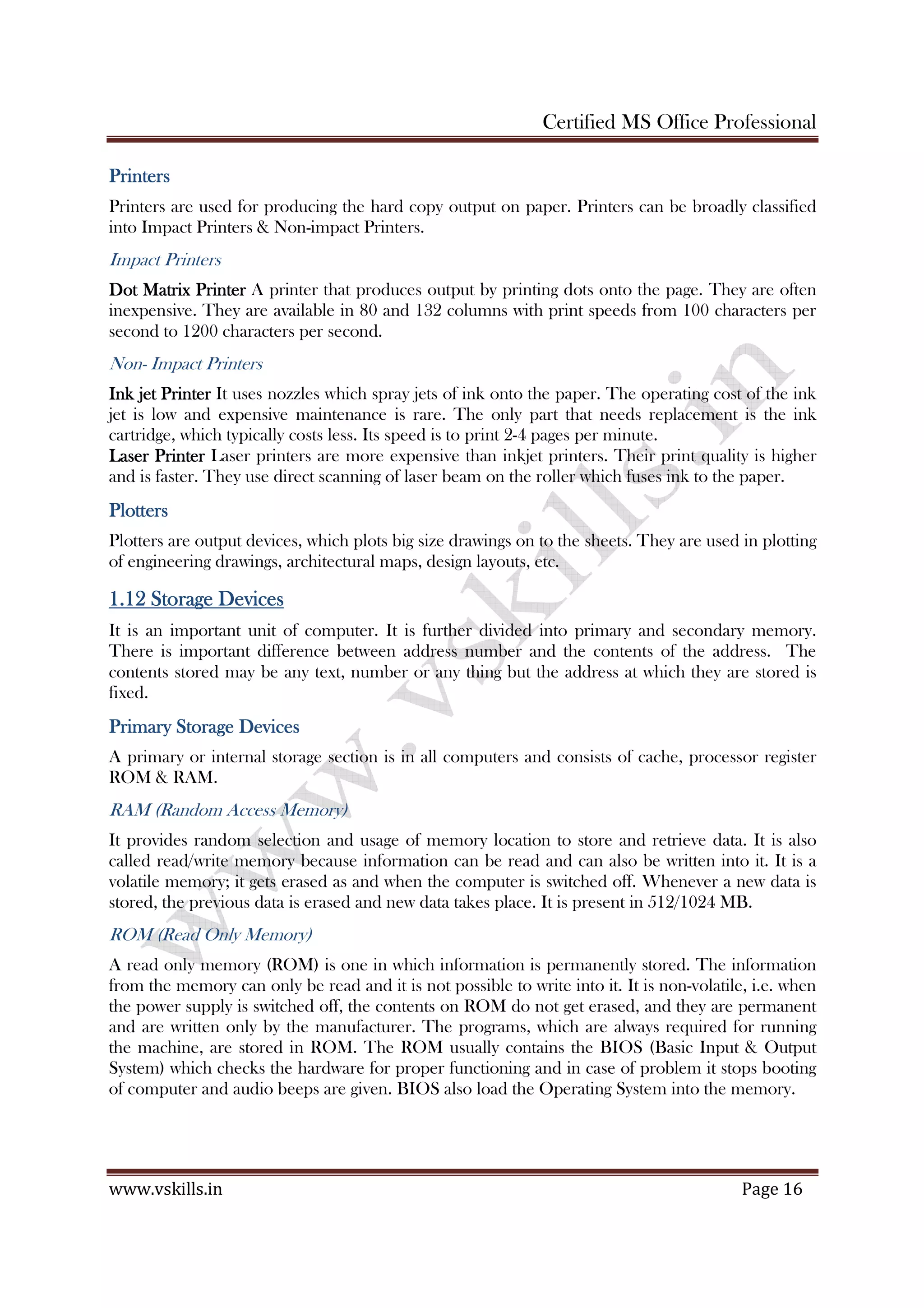 Certified MS Office Professional
www.vskills.in Page 16
PrintersPrintersPrintersPrinters
Printers are used for producing the hard copy output on paper. Printers can be broadly classified
into Impact Printers & Non-impact Printers.
Impact Printers
Dot Matrix PrinterDot Matrix PrinterDot Matrix PrinterDot Matrix Printer A printer that produces output by printing dots onto the page. They are often
inexpensive. They are available in 80 and 132 columns with print speeds from 100 characters per
second to 1200 characters per second.
Non- Impact Printers
Ink jet PrinterInk jet PrinterInk jet PrinterInk jet Printer It uses nozzles which spray jets of ink onto the paper. The operating cost of the ink
jet is low and expensive maintenance is rare. The only part that needs replacement is the ink
cartridge, which typically costs less. Its speed is to print 2-4 pages per minute.
Laser PrinterLaser PrinterLaser PrinterLaser Printer Laser printers are more expensive than inkjet printers. Their print quality is higher
and is faster. They use direct scanning of laser beam on the roller which fuses ink to the paper.
PlottersPlottersPlottersPlotters
Plotters are output devices, which plots big size drawings on to the sheets. They are used in plotting
of engineering drawings, architectural maps, design layouts, etc.
1.121.121.121.12 StorageStorageStorageStorage DevicesDevicesDevicesDevices
It is an important unit of computer. It is further divided into primary and secondary memory.
There is important difference between address number and the contents of the address. The
contents stored may be any text, number or any thing but the address at which they are stored is
fixed.
Primary StoragePrimary StoragePrimary StoragePrimary Storage DevicesDevicesDevicesDevices
A primary or internal storage section is in all computers and consists of cache, processor register
ROM & RAM.
RAM (Random Access Memory)
It provides random selection and usage of memory location to store and retrieve data. It is also
called read/write memory because information can be read and can also be written into it. It is a
volatile memory; it gets erased as and when the computer is switched off. Whenever a new data is
stored, the previous data is erased and new data takes place. It is present in 512/1024 MB.
ROM (Read Only Memory)
A read only memory (ROM) is one in which information is permanently stored. The information
from the memory can only be read and it is not possible to write into it. It is non-volatile, i.e. when
the power supply is switched off, the contents on ROM do not get erased, and they are permanent
and are written only by the manufacturer. The programs, which are always required for running
the machine, are stored in ROM. The ROM usually contains the BIOS (Basic Input & Output
System) which checks the hardware for proper functioning and in case of problem it stops booting
of computer and audio beeps are given. BIOS also load the Operating System into the memory.
 