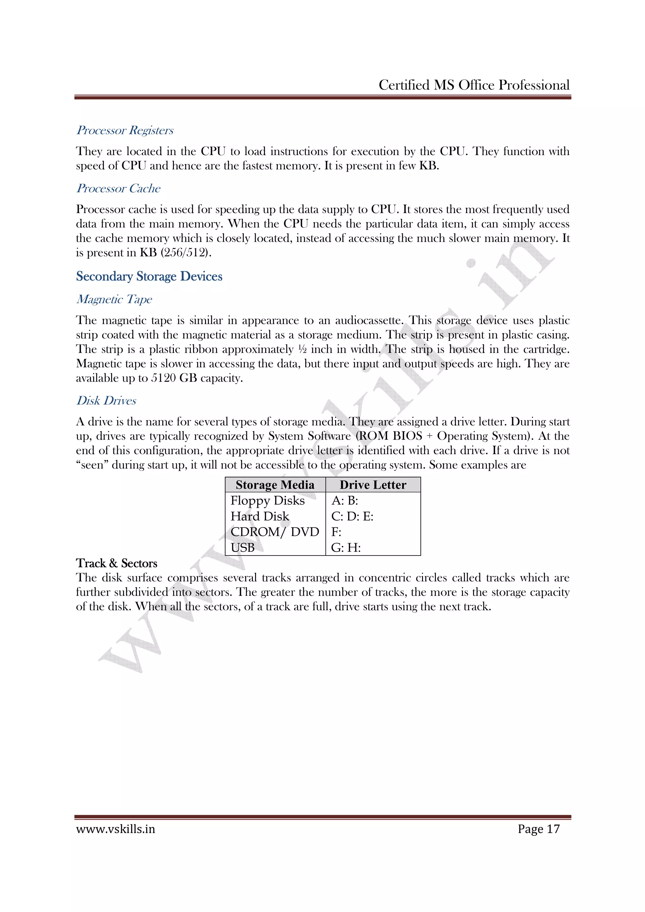 Certified MS Office Professional
www.vskills.in Page 17
Processor Registers
They are located in the CPU to load instructions for execution by the CPU. They function with
speed of CPU and hence are the fastest memory. It is present in few KB.
Processor Cache
Processor cache is used for speeding up the data supply to CPU. It stores the most frequently used
data from the main memory. When the CPU needs the particular data item, it can simply access
the cache memory which is closely located, instead of accessing the much slower main memory. It
is present in KB (256/512).
Secondary Storage DevicesSecondary Storage DevicesSecondary Storage DevicesSecondary Storage Devices
Magnetic Tape
The magnetic tape is similar in appearance to an audiocassette. This storage device uses plastic
strip coated with the magnetic material as a storage medium. The strip is present in plastic casing.
The strip is a plastic ribbon approximately ½ inch in width. The strip is housed in the cartridge.
Magnetic tape is slower in accessing the data, but there input and output speeds are high. They are
available up to 5120 GB capacity.
Disk Drives
A drive is the name for several types of storage media. They are assigned a drive letter. During start
up, drives are typically recognized by System Software (ROM BIOS + Operating System). At the
end of this configuration, the appropriate drive letter is identified with each drive. If a drive is not
“seen” during start up, it will not be accessible to the operating system. Some examples are
Storage Media Drive Letter
Floppy Disks
Hard Disk
CDROM/ DVD
USB
A: B:
C: D: E:
F:
G: H:
Track & SectorsTrack & SectorsTrack & SectorsTrack & Sectors
The disk surface comprises several tracks arranged in concentric circles called tracks which are
further subdivided into sectors. The greater the number of tracks, the more is the storage capacity
of the disk. When all the sectors, of a track are full, drive starts using the next track.
 