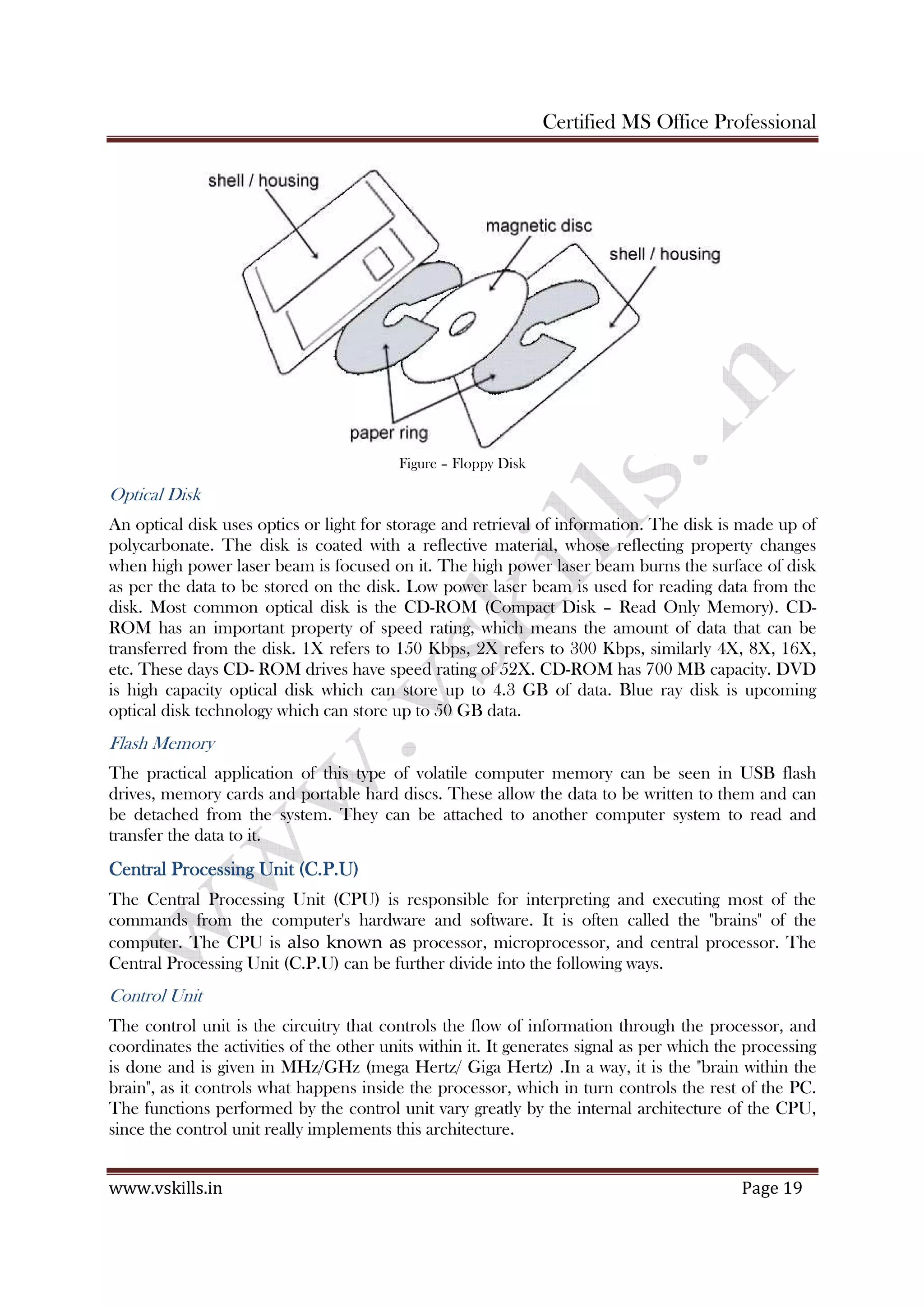 Certified MS Office Professional
www.vskills.in Page 19
Figure – Floppy Disk
Optical Disk
An optical disk uses optics or light for storage and retrieval of information. The disk is made up of
polycarbonate. The disk is coated with a reflective material, whose reflecting property changes
when high power laser beam is focused on it. The high power laser beam burns the surface of disk
as per the data to be stored on the disk. Low power laser beam is used for reading data from the
disk. Most common optical disk is the CD-ROM (Compact Disk – Read Only Memory). CD-
ROM has an important property of speed rating, which means the amount of data that can be
transferred from the disk. 1X refers to 150 Kbps, 2X refers to 300 Kbps, similarly 4X, 8X, 16X,
etc. These days CD- ROM drives have speed rating of 52X. CD-ROM has 700 MB capacity. DVD
is high capacity optical disk which can store up to 4.3 GB of data. Blue ray disk is upcoming
optical disk technology which can store up to 50 GB data.
Flash Memory
The practical application of this type of volatile computer memory can be seen in USB flash
drives, memory cards and portable hard discs. These allow the data to be written to them and can
be detached from the system. They can be attached to another computer system to read and
transfer the data to it.
Central Processing Unit (C.P.U)Central Processing Unit (C.P.U)Central Processing Unit (C.P.U)Central Processing Unit (C.P.U)
The Central Processing Unit (CPU) is responsible for interpreting and executing most of the
commands from the computer's hardware and software. It is often called the "brains" of the
computer. The CPU is also known as processor, microprocessor, and central processor. The
Central Processing Unit (C.P.U) can be further divide into the following ways.
Control Unit
The control unit is the circuitry that controls the flow of information through the processor, and
coordinates the activities of the other units within it. It generates signal as per which the processing
is done and is given in MHz/GHz (mega Hertz/ Giga Hertz) .In a way, it is the "brain within the
brain", as it controls what happens inside the processor, which in turn controls the rest of the PC.
The functions performed by the control unit vary greatly by the internal architecture of the CPU,
since the control unit really implements this architecture.
 