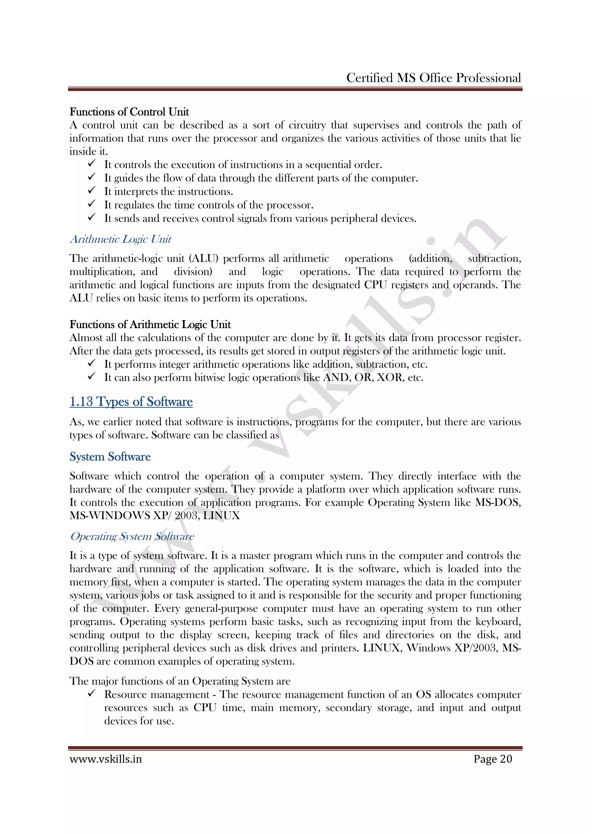 Certified MS Office Professional
www.vskills.in Page 20
Functions of Control UnitFunctions of Control UnitFunctions of Control UnitFunctions of Control Unit
A control unit can be described as a sort of circuitry that supervises and controls the path of
information that runs over the processor and organizes the various activities of those units that lie
inside it.
It controls the execution of instructions in a sequential order.
It guides the flow of data through the different parts of the computer.
It interprets the instructions.
It regulates the time controls of the processor.
It sends and receives control signals from various peripheral devices.
Arithmetic Logic Unit
The arithmetic-logic unit (ALU) performs all arithmetic operations (addition, subtraction,
multiplication, and division) and logic operations. The data required to perform the
arithmetic and logical functions are inputs from the designated CPU registers and operands. The
ALU relies on basic items to perform its operations.
Functions of Arithmetic Logic UnitFunctions of Arithmetic Logic UnitFunctions of Arithmetic Logic UnitFunctions of Arithmetic Logic Unit
Almost all the calculations of the computer are done by it. It gets its data from processor register.
After the data gets processed, its results get stored in output registers of the arithmetic logic unit.
It performs integer arithmetic operations like addition, subtraction, etc.
It can also perform bitwise logic operations like AND, OR, XOR, etc.
1.131.131.131.13 Types of SoftwareTypes of SoftwareTypes of SoftwareTypes of Software
As, we earlier noted that software is instructions, programs for the computer, but there are various
types of software. Software can be classified as
System SoftwareSystem SoftwareSystem SoftwareSystem Software
Software which control the operation of a computer system. They directly interface with the
hardware of the computer system. They provide a platform over which application software runs.
It controls the execution of application programs. For example Operating System like MS-DOS,
MS-WINDOWS XP/ 2003, LINUX
Operating System Software
It is a type of system software. It is a master program which runs in the computer and controls the
hardware and running of the application software. It is the software, which is loaded into the
memory first, when a computer is started. The operating system manages the data in the computer
system, various jobs or task assigned to it and is responsible for the security and proper functioning
of the computer. Every general-purpose computer must have an operating system to run other
programs. Operating systems perform basic tasks, such as recognizing input from the keyboard,
sending output to the display screen, keeping track of files and directories on the disk, and
controlling peripheral devices such as disk drives and printers. LINUX, Windows XP/2003, MS-
DOS are common examples of operating system.
The major functions of an Operating System are
Resource management - The resource management function of an OS allocates computer
resources such as CPU time, main memory, secondary storage, and input and output
devices for use.
 