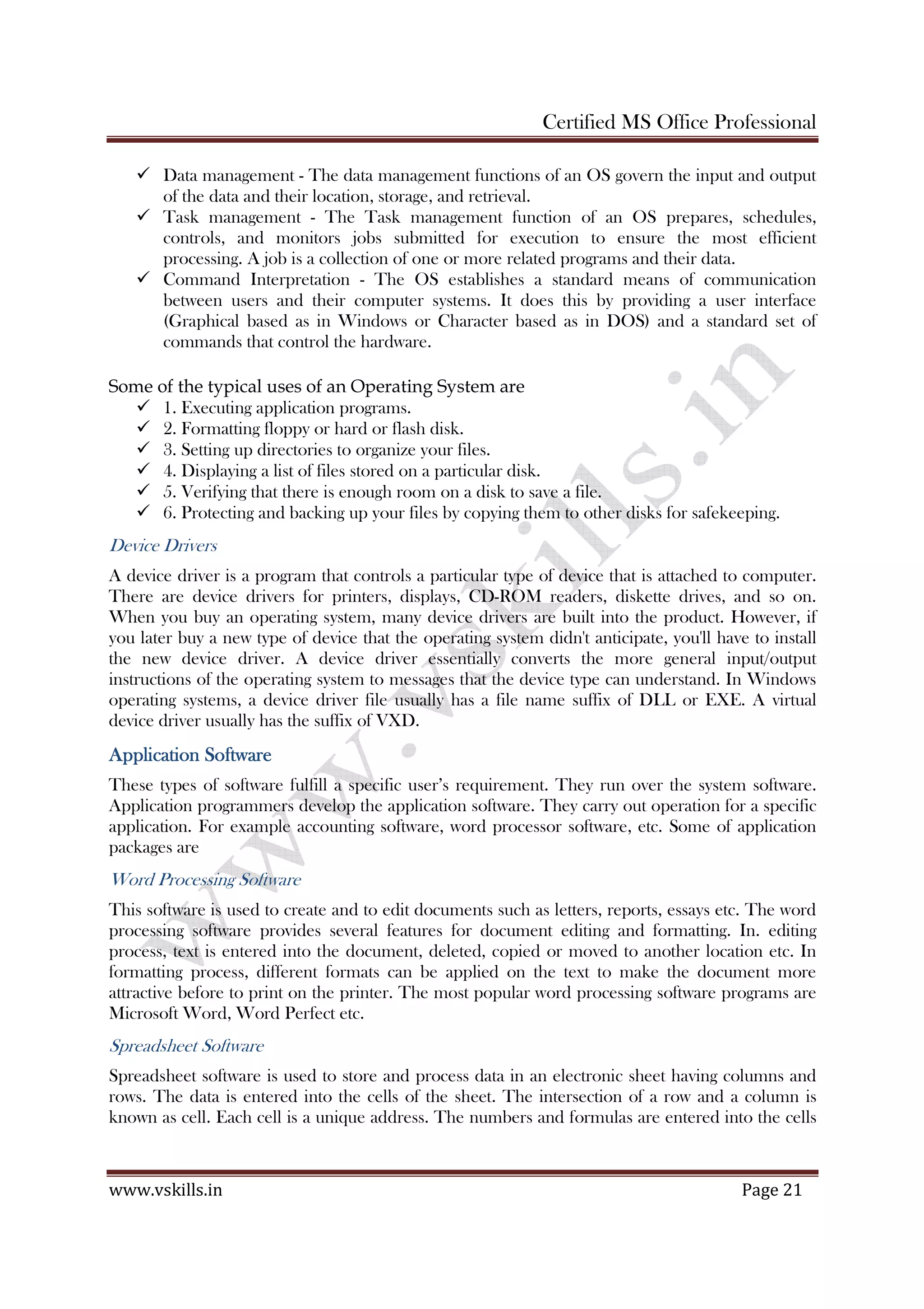 Certified MS Office Professional
www.vskills.in Page 21
Data management - The data management functions of an OS govern the input and output
of the data and their location, storage, and retrieval.
Task management - The Task management function of an OS prepares, schedules,
controls, and monitors jobs submitted for execution to ensure the most efficient
processing. A job is a collection of one or more related programs and their data.
Command Interpretation - The OS establishes a standard means of communication
between users and their computer systems. It does this by providing a user interface
(Graphical based as in Windows or Character based as in DOS) and a standard set of
commands that control the hardware.
Some of the typical uses of an Operating System are
1. Executing application programs.
2. Formatting floppy or hard or flash disk.
3. Setting up directories to organize your files.
4. Displaying a list of files stored on a particular disk.
5. Verifying that there is enough room on a disk to save a file.
6. Protecting and backing up your files by copying them to other disks for safekeeping.
Device Drivers
A device driver is a program that controls a particular type of device that is attached to computer.
There are device drivers for printers, displays, CD-ROM readers, diskette drives, and so on.
When you buy an operating system, many device drivers are built into the product. However, if
you later buy a new type of device that the operating system didn't anticipate, you'll have to install
the new device driver. A device driver essentially converts the more general input/output
instructions of the operating system to messages that the device type can understand. In Windows
operating systems, a device driver file usually has a file name suffix of DLL or EXE. A virtual
device driver usually has the suffix of VXD.
Application SoftwareApplication SoftwareApplication SoftwareApplication Software
These types of software fulfill a specific user’s requirement. They run over the system software.
Application programmers develop the application software. They carry out operation for a specific
application. For example accounting software, word processor software, etc. Some of application
packages are
Word Processing Software
This software is used to create and to edit documents such as letters, reports, essays etc. The word
processing software provides several features for document editing and formatting. In. editing
process, text is entered into the document, deleted, copied or moved to another location etc. In
formatting process, different formats can be applied on the text to make the document more
attractive before to print on the printer. The most popular word processing software programs are
Microsoft Word, Word Perfect etc.
Spreadsheet Software
Spreadsheet software is used to store and process data in an electronic sheet having columns and
rows. The data is entered into the cells of the sheet. The intersection of a row and a column is
known as cell. Each cell is a unique address. The numbers and formulas are entered into the cells
 