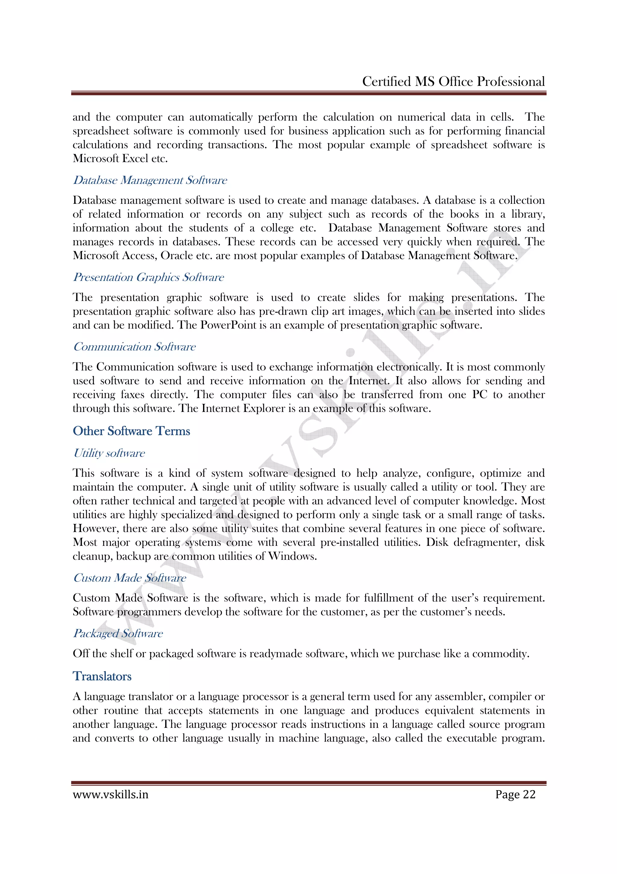 Certified MS Office Professional
www.vskills.in Page 22
and the computer can automatically perform the calculation on numerical data in cells. The
spreadsheet software is commonly used for business application such as for performing financial
calculations and recording transactions. The most popular example of spreadsheet software is
Microsoft Excel etc.
Database Management Software
Database management software is used to create and manage databases. A database is a collection
of related information or records on any subject such as records of the books in a library,
information about the students of a college etc. Database Management Software stores and
manages records in databases. These records can be accessed very quickly when required. The
Microsoft Access, Oracle etc. are most popular examples of Database Management Software.
Presentation Graphics Software
The presentation graphic software is used to create slides for making presentations. The
presentation graphic software also has pre-drawn clip art images, which can be inserted into slides
and can be modified. The PowerPoint is an example of presentation graphic software.
Communication Software
The Communication software is used to exchange information electronically. It is most commonly
used software to send and receive information on the Internet. It also allows for sending and
receiving faxes directly. The computer files can also be transferred from one PC to another
through this software. The Internet Explorer is an example of this software.
Other Software TermsOther Software TermsOther Software TermsOther Software Terms
Utility software
This software is a kind of system software designed to help analyze, configure, optimize and
maintain the computer. A single unit of utility software is usually called a utility or tool. They are
often rather technical and targeted at people with an advanced level of computer knowledge. Most
utilities are highly specialized and designed to perform only a single task or a small range of tasks.
However, there are also some utility suites that combine several features in one piece of software.
Most major operating systems come with several pre-installed utilities. Disk defragmenter, disk
cleanup, backup are common utilities of Windows.
Custom Made Software
Custom Made Software is the software, which is made for fulfillment of the user’s requirement.
Software programmers develop the software for the customer, as per the customer’s needs.
Packaged Software
Off the shelf or packaged software is readymade software, which we purchase like a commodity.
TranslatorsTranslatorsTranslatorsTranslators
A language translator or a language processor is a general term used for any assembler, compiler or
other routine that accepts statements in one language and produces equivalent statements in
another language. The language processor reads instructions in a language called source program
and converts to other language usually in machine language, also called the executable program.
 